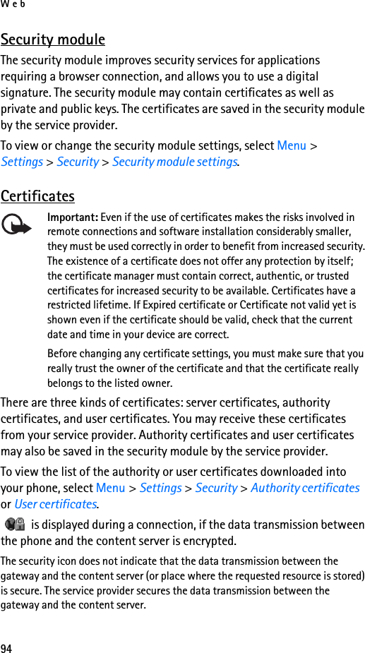 Web94Security moduleThe security module improves security services for applications requiring a browser connection, and allows you to use a digital signature. The security module may contain certificates as well as private and public keys. The certificates are saved in the security module by the service provider.To view or change the security module settings, select Menu &gt; Settings &gt; Security &gt; Security module settings. CertificatesImportant: Even if the use of certificates makes the risks involved in remote connections and software installation considerably smaller, they must be used correctly in order to benefit from increased security. The existence of a certificate does not offer any protection by itself; the certificate manager must contain correct, authentic, or trusted certificates for increased security to be available. Certificates have a restricted lifetime. If Expired certificate or Certificate not valid yet is shown even if the certificate should be valid, check that the current date and time in your device are correct.Before changing any certificate settings, you must make sure that you really trust the owner of the certificate and that the certificate really belongs to the listed owner.There are three kinds of certificates: server certificates, authority certificates, and user certificates. You may receive these certificates from your service provider. Authority certificates and user certificates may also be saved in the security module by the service provider.To view the list of the authority or user certificates downloaded into your phone, select Menu &gt; Settings &gt; Security &gt; Authority certificates or User certificates.   is displayed during a connection, if the data transmission between the phone and the content server is encrypted.The security icon does not indicate that the data transmission between the gateway and the content server (or place where the requested resource is stored) is secure. The service provider secures the data transmission between the gateway and the content server.