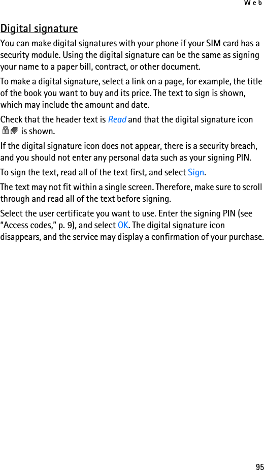 Web95Digital signatureYou can make digital signatures with your phone if your SIM card has a security module. Using the digital signature can be the same as signing your name to a paper bill, contract, or other document. To make a digital signature, select a link on a page, for example, the title of the book you want to buy and its price. The text to sign is shown, which may include the amount and date.Check that the header text is Read and that the digital signature icon  is shown.If the digital signature icon does not appear, there is a security breach, and you should not enter any personal data such as your signing PIN.To sign the text, read all of the text first, and select Sign.The text may not fit within a single screen. Therefore, make sure to scroll through and read all of the text before signing.Select the user certificate you want to use. Enter the signing PIN (see “Access codes,” p. 9), and select OK. The digital signature icon disappears, and the service may display a confirmation of your purchase.
