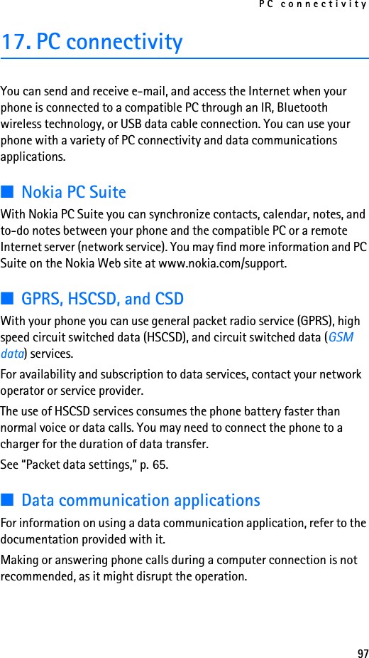 PC connectivity9717. PC connectivityYou can send and receive e-mail, and access the Internet when your phone is connected to a compatible PC through an IR, Bluetooth wireless technology, or USB data cable connection. You can use your phone with a variety of PC connectivity and data communications applications.■Nokia PC SuiteWith Nokia PC Suite you can synchronize contacts, calendar, notes, and to-do notes between your phone and the compatible PC or a remote Internet server (network service). You may find more information and PC Suite on the Nokia Web site at www.nokia.com/support.■GPRS, HSCSD, and CSDWith your phone you can use general packet radio service (GPRS), high speed circuit switched data (HSCSD), and circuit switched data (GSM data) services. For availability and subscription to data services, contact your network operator or service provider.The use of HSCSD services consumes the phone battery faster than normal voice or data calls. You may need to connect the phone to a charger for the duration of data transfer.See “Packet data settings,” p. 65.■Data communication applicationsFor information on using a data communication application, refer to the documentation provided with it.Making or answering phone calls during a computer connection is not recommended, as it might disrupt the operation.