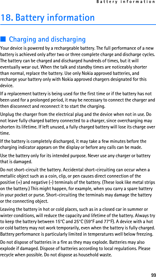 Battery information9918. Battery information■Charging and dischargingYour device is powered by a rechargeable battery. The full performance of a new battery is achieved only after two or three complete charge and discharge cycles. The battery can be charged and discharged hundreds of times, but it will eventually wear out. When the talk and standby times are noticeably shorter than normal, replace the battery. Use only Nokia approved batteries, and recharge your battery only with Nokia approved chargers designated for this device.If a replacement battery is being used for the first time or if the battery has not been used for a prolonged period, it may be necessary to connect the charger and then disconnect and reconnect it to start the charging.Unplug the charger from the electrical plug and the device when not in use. Do not leave fully charged battery connected to a charger, since overcharging may shorten its lifetime. If left unused, a fully charged battery will lose its charge over time.If the battery is completely discharged, it may take a few minutes before the charging indicator appears on the display or before any calls can be made.Use the battery only for its intended purpose. Never use any charger or battery that is damaged.Do not short-circuit the battery. Accidental short-circuiting can occur when a metallic object such as a coin, clip, or pen causes direct connection of the positive (+) and negative (-) terminals of the battery. (These look like metal strips on the battery.) This might happen, for example, when you carry a spare battery in your pocket or purse. Short-circuiting the terminals may damage the battery or the connecting object.Leaving the battery in hot or cold places, such as in a closed car in summer or winter conditions, will reduce the capacity and lifetime of the battery. Always try to keep the battery between 15°C and 25°C (59°F and 77°F). A device with a hot or cold battery may not work temporarily, even when the battery is fully charged. Battery performance is particularly limited in temperatures well below freezing.Do not dispose of batteries in a fire as they may explode. Batteries may also explode if damaged. Dispose of batteries according to local regulations. Please recycle when possible. Do not dispose as household waste.