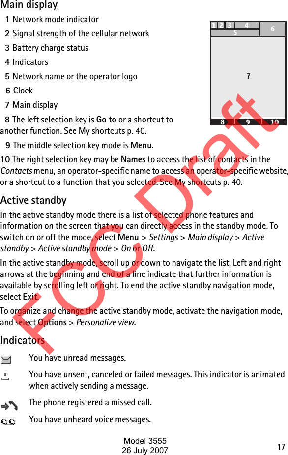 17Main display1Network mode indicator2Signal strength of the cellular network3Battery charge status4Indicators5Network name or the operator logo6Clock7Main display8The left selection key is Go to or a shortcut to another function. See My shortcuts p. 40.9The middle selection key mode is Menu.10 The right selection key may be Names to access the list of contacts in the Contacts menu, an operator-specific name to access an operator-specific website, or a shortcut to a function that you selected. See My shortcuts p. 40.Active standbyIn the active standby mode there is a list of selected phone features and information on the screen that you can directly access in the standby mode. To switch on or off the mode, select Menu &gt; Settings &gt; Main display &gt; Active standby &gt; Active standby mode &gt; On or Off. In the active standby mode, scroll up or down to navigate the list. Left and right arrows at the beginning and end of a line indicate that further information is available by scrolling left or right. To end the active standby navigation mode, select Exit.To organize and change the active standby mode, activate the navigation mode, and select Options &gt; Personalize view.IndicatorsYou have unread messages.You have unsent, canceled or failed messages. This indicator is animated when actively sending a message.The phone registered a missed call.You have unheard voice messages.FCC DraftModel 355526 July 2007