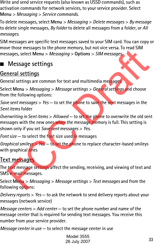 33Write and send service requests (also known as USSD commands), such as activation commands for network services, to your service provider. Select Menu &gt; Messaging &gt; Service commands. To delete messages, select Menu &gt; Messaging &gt; Delete messages &gt; By message to delete single messages, By folder to delete all messages from a folder, or All messages. SIM messages are specific text messages saved to your SIM card. You can copy or move those messages to the phone memory, but not vice versa. To read SIM messages, select Menu &gt; Messaging &gt; Options &gt; SIM messages.■Message settingsGeneral settingsGeneral settings are common for text and multimedia messages.Select Menu &gt; Messaging &gt; Message settings &gt; General settings and choose from the following options:Save sent messages &gt; Yes — to set the phone to save the sent messages in the Sent items folderOverwriting in Sent items &gt; Allowed — to set the phone to overwrite the old sent messages with the new ones when the message memory is full. This setting is shown only if you set Save sent messages &gt; Yes.Font size — to select the font size used in messagesGraphical smileys &gt; Yes — to set the phone to replace character-based smileys with graphical onesText messagesThe text message settings affect the sending, receiving, and viewing of text and SMS e-mail messages.Select Menu &gt; Messaging &gt; Message settings &gt; Text messages and from the following options:Delivery reports &gt; Yes — to ask the network to send delivery reports about your messages (network service)Message centers &gt; Add center — to set the phone number and name of the message center that is required for sending text messages. You receive this number from your service provider.Message center in use — to select the message center in useFCC DraftModel 355526 July 2007