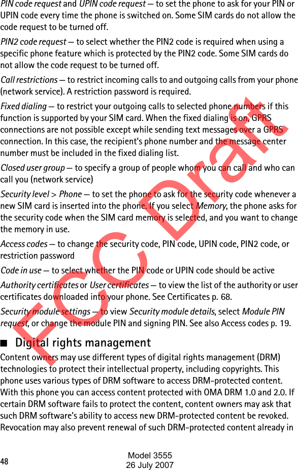 48PIN code request and UPIN code request — to set the phone to ask for your PIN or UPIN code every time the phone is switched on. Some SIM cards do not allow the code request to be turned off.PIN2 code request — to select whether the PIN2 code is required when using a specific phone feature which is protected by the PIN2 code. Some SIM cards do not allow the code request to be turned off.Call restrictions — to restrict incoming calls to and outgoing calls from your phone (network service). A restriction password is required.Fixed dialing — to restrict your outgoing calls to selected phone numbers if this function is supported by your SIM card. When the fixed dialing is on, GPRS connections are not possible except while sending text messages over a GPRS connection. In this case, the recipient’s phone number and the message center number must be included in the fixed dialing list.Closed user group — to specify a group of people whom you can call and who can call you (network service)Security level &gt; Phone — to set the phone to ask for the security code whenever a new SIM card is inserted into the phone. If you select Memory, the phone asks for the security code when the SIM card memory is selected, and you want to change the memory in use.Access codes — to change the security code, PIN code, UPIN code, PIN2 code, or restriction passwordCode in use — to select whether the PIN code or UPIN code should be activeAuthority certificates or User certificates — to view the list of the authority or user certificates downloaded into your phone. See Certificates p. 68.Security module settings — to view Security module details, select Module PIN request, or change the module PIN and signing PIN. See also Access codes p. 19.■Digital rights management Content owners may use different types of digital rights management (DRM) technologies to protect their intellectual property, including copyrights. This phone uses various types of DRM software to access DRM-protected content. With this phone you can access content protected with OMA DRM 1.0 and 2.0. If certain DRM software fails to protect the content, content owners may ask that such DRM software&apos;s ability to access new DRM-protected content be revoked. Revocation may also prevent renewal of such DRM-protected content already in FCC DraftModel 355526 July 2007