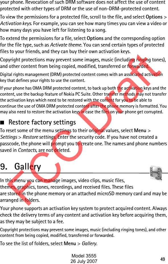 49your phone. Revocation of such DRM software does not affect the use of content protected with other types of DRM or the use of non-DRM-protected content.To view the permissions for a protected file, scroll to the file, and select Options &gt; Activation keys. For example, you can see how many times you can view a video or how many days you have left for listening to a song. To extend the permissions for a file, select Options and the corresponding option for the file type, such as Activate theme. You can send certain types of protected files to your friends, and they can buy their own activation keys.Copyright protections may prevent some images, music (including ringing tones), and other content from being copied, modified, transferred or forwarded.Digital rights management (DRM) protected content comes with an associated activation key that defines your rights to use the content.If your phone has OMA DRM protected content, to back up both the activation keys and the content, use the backup feature of Nokia PC Suite. Other transfer methods may not transfer the activation keys which need to be restored with the content for you to be able to continue the use of OMA DRM protected content after the phone memory is formatted. You may also need to restore the activation keys in case the files on your phone get corrupted.■Restore factory settingsTo reset some of the menu settings to their original values, select Menu &gt; Settings &gt; Restore settings. Enter the security code. If you have not created a passcode, the phone will prompt you to create one. The names and phone numbers saved in Contacts, are not deleted.9. GalleryIn this menu you can manage images, video clips, music files, themes, graphics, tones, recordings, and received files. These files are stored in the phone memory or an attached microSD memory card and may be arranged in folders.Your phone supports an activation key system to protect acquired content. Always check the delivery terms of any content and activation key before acquiring them, as they may be subject to a fee.Copyright protections may prevent some images, music (including ringing tones), and other content from being copied, modified, transferred or forwarded.To see the list of folders, select Menu &gt; Gallery.FCC DraftModel 355526 July 2007