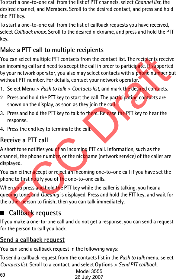 60To start a one-to-one call from the list of PTT channels, select Channel list, the desired channel, and Members. Scroll to the desired contact, and press and hold the PTT key.To start a one-to-one call from the list of callback requests you have received, select Callback inbox. Scroll to the desired nickname, and press and hold the PTT key.Make a PTT call to multiple recipientsYou can select multiple PTT contacts from the contact list. The recipients receive an incoming call and need to accept the call in order to participate. If supported by your network operator, you also may select contacts with a phone number but without PTT number. For details, contact your network operator. 1. Select Menu &gt; Push to talk &gt; Contacts list, and mark the desired contacts. 2. Press and hold the PTT key to start the call. The participating contacts are shown on the display, as soon as they join the call. 3. Press and hold the PTT key to talk to them. Release the PTT key to hear the response.4. Press the end key to terminate the call.Receive a PTT callA short tone notifies you of an incoming PTT call. Information, such as the channel, the phone number, or the nickname (network service) of the caller are displayed.You can either accept or reject an incoming one-to-one call if you have set the phone to first notify you of the one-to-one calls.When you press and hold the PTT key while the caller is talking, you hear a queuing tone, and Queuing is displayed. Press and hold the PTT key, and wait for the other person to finish; then you can talk immediately.■Callback requestsIf you make a one-to-one call and do not get a response, you can send a request for the person to call you back.Send a callback requestYou can send a callback request in the following ways:To send a callback request from the contacts list in the Push to talk menu, select Contacts list. Scroll to a contact, and select Options &gt; Send PTT callback.FCC DraftModel 355526 July 2007