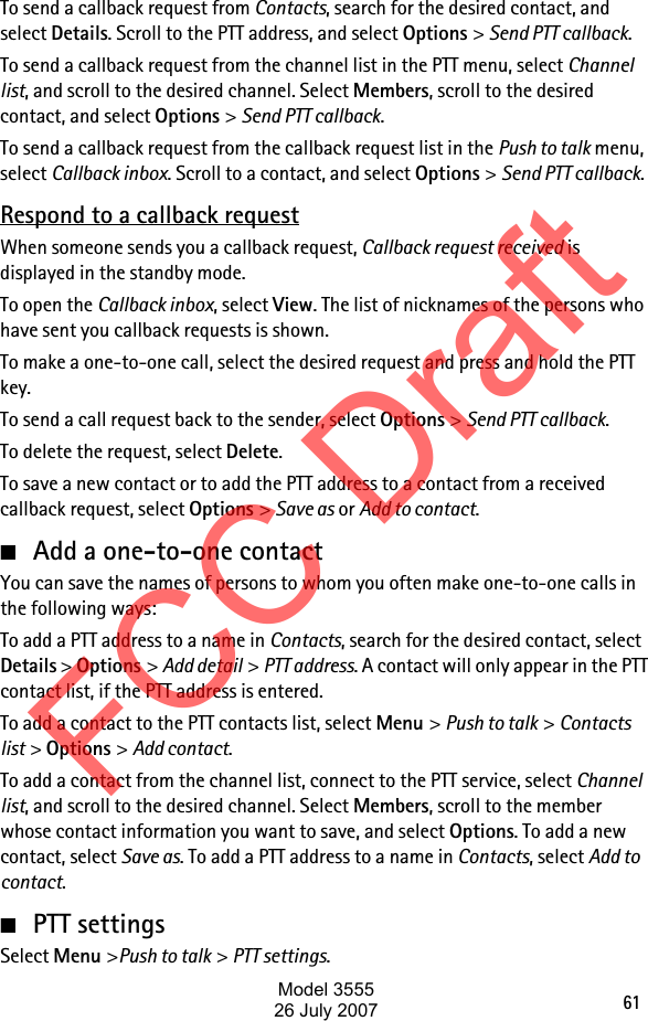 61To send a callback request from Contacts, search for the desired contact, and select Details. Scroll to the PTT address, and select Options &gt; Send PTT callback.To send a callback request from the channel list in the PTT menu, select Channel list, and scroll to the desired channel. Select Members, scroll to the desired contact, and select Options &gt; Send PTT callback.To send a callback request from the callback request list in the Push to talk menu, select Callback inbox. Scroll to a contact, and select Options &gt; Send PTT callback.Respond to a callback requestWhen someone sends you a callback request, Callback request received is displayed in the standby mode. To open the Callback inbox, select View. The list of nicknames of the persons who have sent you callback requests is shown.To make a one-to-one call, select the desired request and press and hold the PTT key.To send a call request back to the sender, select Options &gt; Send PTT callback.To delete the request, select Delete.To save a new contact or to add the PTT address to a contact from a received callback request, select Options &gt; Save as or Add to contact.■Add a one-to-one contactYou can save the names of persons to whom you often make one-to-one calls in the following ways:To add a PTT address to a name in Contacts, search for the desired contact, select Details &gt; Options &gt; Add detail &gt; PTT address. A contact will only appear in the PTT contact list, if the PTT address is entered.To add a contact to the PTT contacts list, select Menu &gt; Push to talk &gt; Contacts list &gt; Options &gt; Add contact.To add a contact from the channel list, connect to the PTT service, select Channel list, and scroll to the desired channel. Select Members, scroll to the member whose contact information you want to save, and select Options. To add a new contact, select Save as. To add a PTT address to a name in Contacts, select Add to contact.■PTT settingsSelect Menu &gt;Push to talk &gt; PTT settings.FCC DraftModel 355526 July 2007