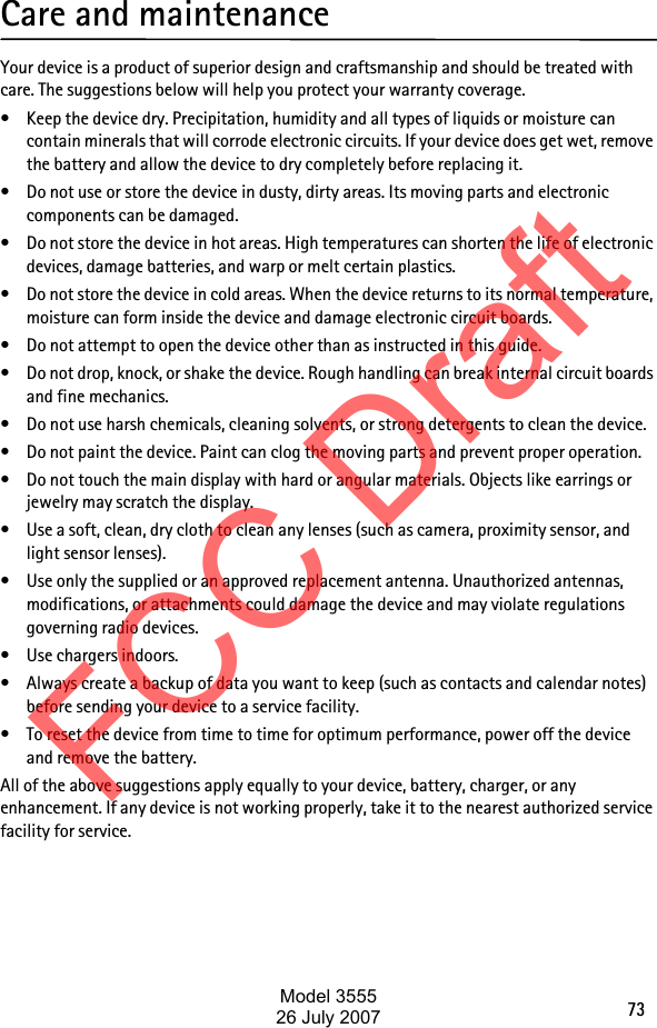 73Care and maintenanceYour device is a product of superior design and craftsmanship and should be treated with care. The suggestions below will help you protect your warranty coverage.• Keep the device dry. Precipitation, humidity and all types of liquids or moisture can contain minerals that will corrode electronic circuits. If your device does get wet, remove the battery and allow the device to dry completely before replacing it.• Do not use or store the device in dusty, dirty areas. Its moving parts and electronic components can be damaged.• Do not store the device in hot areas. High temperatures can shorten the life of electronic devices, damage batteries, and warp or melt certain plastics.• Do not store the device in cold areas. When the device returns to its normal temperature, moisture can form inside the device and damage electronic circuit boards.• Do not attempt to open the device other than as instructed in this guide.• Do not drop, knock, or shake the device. Rough handling can break internal circuit boards and fine mechanics.• Do not use harsh chemicals, cleaning solvents, or strong detergents to clean the device.• Do not paint the device. Paint can clog the moving parts and prevent proper operation.• Do not touch the main display with hard or angular materials. Objects like earrings or jewelry may scratch the display.• Use a soft, clean, dry cloth to clean any lenses (such as camera, proximity sensor, and light sensor lenses).• Use only the supplied or an approved replacement antenna. Unauthorized antennas, modifications, or attachments could damage the device and may violate regulations governing radio devices.• Use chargers indoors.• Always create a backup of data you want to keep (such as contacts and calendar notes) before sending your device to a service facility.• To reset the device from time to time for optimum performance, power off the device and remove the battery.All of the above suggestions apply equally to your device, battery, charger, or any enhancement. If any device is not working properly, take it to the nearest authorized service facility for service.FCC DraftModel 355526 July 2007