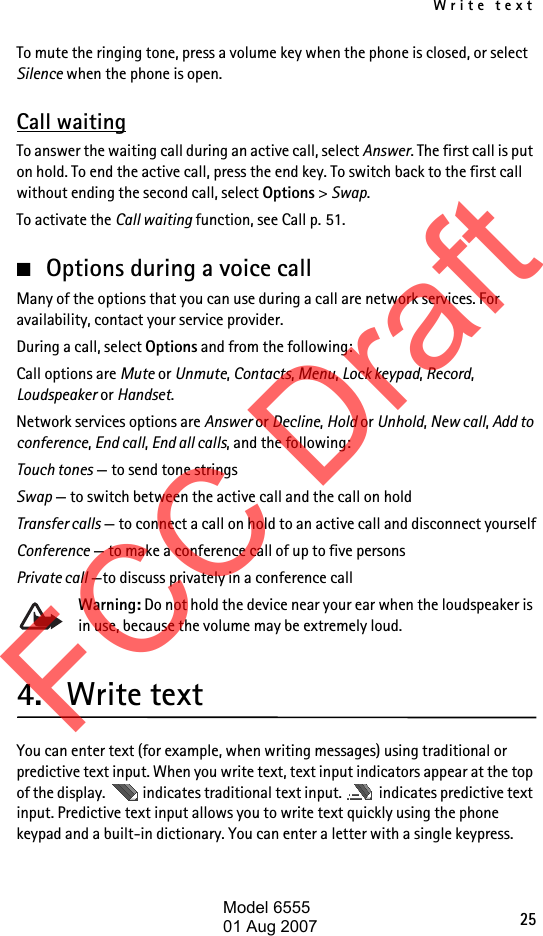 Write text25To mute the ringing tone, press a volume key when the phone is closed, or select Silence when the phone is open.Call waitingTo answer the waiting call during an active call, select Answer. The first call is put on hold. To end the active call, press the end key. To switch back to the first call without ending the second call, select Options &gt; Swap.To activate the Call waiting function, see Call p. 51.■Options during a voice callMany of the options that you can use during a call are network services. For availability, contact your service provider.During a call, select Options and from the following:Call options are Mute or Unmute, Contacts, Menu, Lock keypad, Record, Loudspeaker or Handset.Network services options are Answer or Decline, Hold or Unhold, New call, Add to conference, End call, End all calls, and the following:Touch tones — to send tone stringsSwap — to switch between the active call and the call on holdTransfer calls — to connect a call on hold to an active call and disconnect yourselfConference — to make a conference call of up to five personsPrivate call —to discuss privately in a conference callWarning: Do not hold the device near your ear when the loudspeaker is in use, because the volume may be extremely loud.4. Write textYou can enter text (for example, when writing messages) using traditional or predictive text input. When you write text, text input indicators appear at the top of the display.   indicates traditional text input.   indicates predictive text input. Predictive text input allows you to write text quickly using the phone keypad and a built-in dictionary. You can enter a letter with a single keypress. FCC DraftModel 655501 Aug 2007