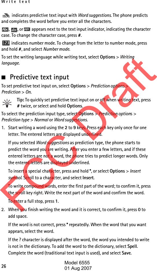 Write text26 indicates predictive text input with Word suggestions. The phone predicts and completes the word before you enter all the characters.,  , or   appears next to the text input indicator, indicating the character case. To change the character case, press #. indicates number mode. To change from the letter to number mode, press and hold #, and select Number mode.To set the writing language while writing text, select Options &gt; Writing language.■Predictive text inputTo set predictive text input on, select Options &gt; Prediction options &gt; Prediction &gt; On.Tip: To quickly set predictive text input on or off when writing text, press # twice, or select and hold Options.To select the prediction input type, select Options &gt; Prediction options&gt; Prediction type &gt; Normal or Word suggestions.1. Start writing a word using the 2 to 9 keys. Press each key only once for one letter. The entered letters are displayed underlined.If you selected Word suggestions as prediction type, the phone starts to predict the word you are writing. After you enter a few letters, and if these entered letters are not a word, the phone tries to predict longer words. Only the entered letters are displayed underlined.To insert a special character, press and hold *, or select Options &gt; Insert symbol. Scroll to a character, and select Insert.To write compound words, enter the first part of the word; to confirm it, press the scroll key right. Write the next part of the word and confirm the word.To enter a full stop, press 1.2. When you finish writing the word and it is correct, to confirm it, press 0 to add space.If the word is not correct, press * repeatedly. When the word that you want appears, select the word.If the ? character is displayed after the word, the word you intended to write is not in the dictionary. To add the word to the dictionary, select Spell. Complete the word (traditional text input is used), and select Save.FCC DraftModel 655501 Aug 2007