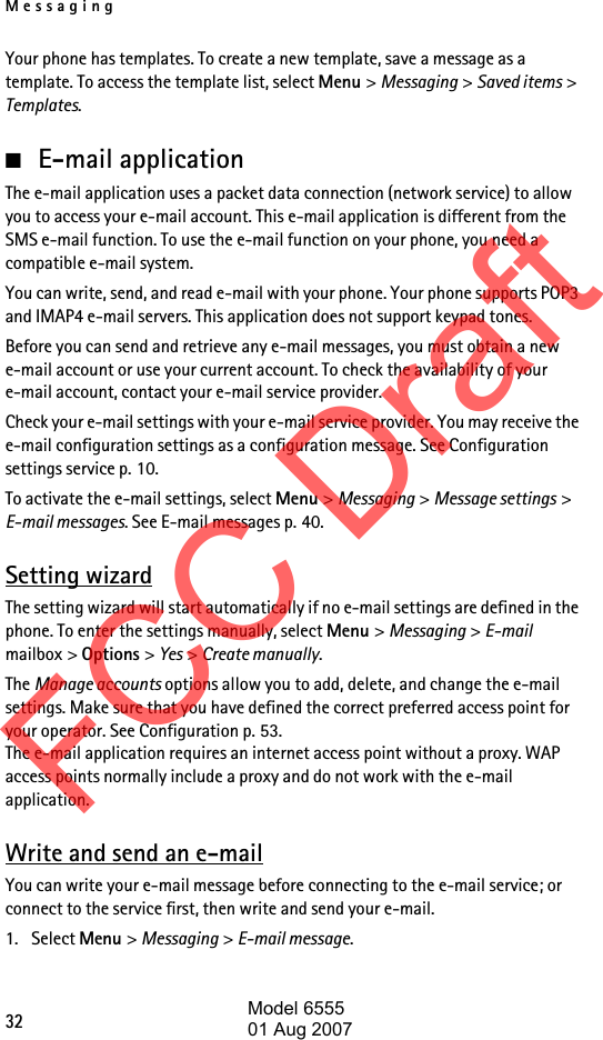 Messaging32Your phone has templates. To create a new template, save a message as a template. To access the template list, select Menu &gt; Messaging &gt; Saved items &gt; Templates.■E-mail applicationThe e-mail application uses a packet data connection (network service) to allow you to access your e-mail account. This e-mail application is different from the SMS e-mail function. To use the e-mail function on your phone, you need a compatible e-mail system.You can write, send, and read e-mail with your phone. Your phone supports POP3 and IMAP4 e-mail servers. This application does not support keypad tones.Before you can send and retrieve any e-mail messages, you must obtain a new e-mail account or use your current account. To check the availability of your e-mail account, contact your e-mail service provider. Check your e-mail settings with your e-mail service provider. You may receive the e-mail configuration settings as a configuration message. See Configuration settings service p. 10.To activate the e-mail settings, select Menu &gt; Messaging &gt; Message settings &gt; E-mail messages. See E-mail messages p. 40.Setting wizardThe setting wizard will start automatically if no e-mail settings are defined in the phone. To enter the settings manually, select Menu &gt; Messaging &gt; E-mail mailbox &gt; Options &gt; Yes &gt; Create manually. The Manage accounts options allow you to add, delete, and change the e-mail settings. Make sure that you have defined the correct preferred access point for your operator. See Configuration p. 53. The e-mail application requires an internet access point without a proxy. WAP access points normally include a proxy and do not work with the e-mail application.Write and send an e-mailYou can write your e-mail message before connecting to the e-mail service; or connect to the service first, then write and send your e-mail.1. Select Menu &gt; Messaging &gt; E-mail message.FCC DraftModel 655501 Aug 2007