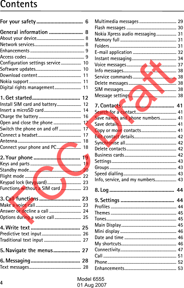 4ContentsFor your safety.................................  6General information ........................  8About your device............................................. 8Network services............................................... 8Enhancements ................................................... 9Access codes ...................................................... 9Configuration settings service ...................  10Software updates...........................................  10Download content.........................................  11Nokia support .................................................  11Digital rights management.........................  111. Get started.................................. 12Install SIM card and battery.......................  12Insert a microSD card...................................  14Charge the battery ........................................  16Open and close the phone ..........................  17Switch the phone on and off .....................  17Connect a headset.........................................  17Antenna............................................................  18Connect your phone and PC.......................  182. Your phone ................................. 19Keys and parts ................................................  19Standby mode.................................................  20Flight mode .....................................................  22Keypad lock (keyguard)................................  23Functions without a SIM card ...................  233. Call functions ............................. 23Make a voice call ...........................................  23Answer or decline a call ..............................  24Options during a voice call .........................  254. Write text ................................... 25Predictive text input .....................................  26Traditional text input ...................................  275. Navigate the menus................... 276. Messaging................................... 28Text messages.................................................  28Multimedia messages ................................... 29Flash messages ............................................... 30Nokia Xpress audio messaging................... 31Memory full ..................................................... 31Folders ............................................................... 31E-mail application ......................................... 32Instant messaging.......................................... 34Voice messages............................................... 37Info messages.................................................. 38Service commands ......................................... 38Delete messages ............................................. 38SIM messages.................................................. 38Message settings............................................ 387. Contacts .....................................  41Search for a contact...................................... 41Save names and phone numbers............... 41Save details...................................................... 41Copy or move contacts................................. 41Edit contact details........................................ 42Synchronise all................................................ 42Delete contacts............................................... 42Business cards................................................. 42Settings............................................................. 43Groups ............................................................... 43Speed dialling.................................................. 43Info, service, and my numbers.................... 438. Log ..............................................  449. Settings ......................................  44Profiles .............................................................. 44Themes .............................................................. 45Tones.................................................................. 45Main Display.................................................... 45Mini display ..................................................... 46Date and time ................................................. 46My shortcuts.................................................... 46Connectivity..................................................... 47Call ..................................................................... 51Phone................................................................. 52Enhancements................................................. 53FCC DraftModel 655501 Aug 2007