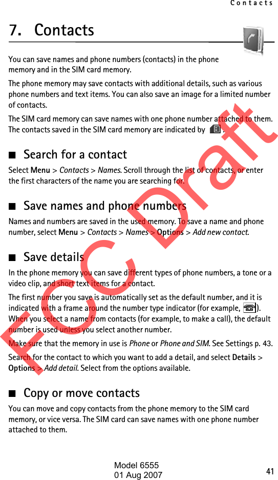 Contacts417. ContactsYou can save names and phone numbers (contacts) in the phone memory and in the SIM card memory.The phone memory may save contacts with additional details, such as various phone numbers and text items. You can also save an image for a limited number of contacts.The SIM card memory can save names with one phone number attached to them. The contacts saved in the SIM card memory are indicated by  .■Search for a contactSelect Menu &gt; Contacts &gt; Names. Scroll through the list of contacts, or enter the first characters of the name you are searching for.■Save names and phone numbersNames and numbers are saved in the used memory. To save a name and phone number, select Menu &gt; Contacts &gt; Names &gt; Options &gt; Add new contact.■Save detailsIn the phone memory you can save different types of phone numbers, a tone or a video clip, and short text items for a contact.The first number you save is automatically set as the default number, and it is indicated with a frame around the number type indicator (for example,  ). When you select a name from contacts (for example, to make a call), the default number is used unless you select another number.Make sure that the memory in use is Phone or Phone and SIM. See Settings p. 43.Search for the contact to which you want to add a detail, and select Details &gt; Options &gt; Add detail. Select from the options available.■Copy or move contactsYou can move and copy contacts from the phone memory to the SIM card memory, or vice versa. The SIM card can save names with one phone number attached to them. FCC DraftModel 655501 Aug 2007