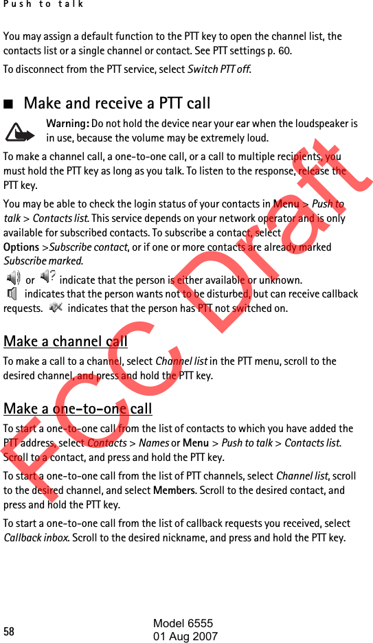 Push to talk58You may assign a default function to the PTT key to open the channel list, the contacts list or a single channel or contact. See PTT settings p. 60.To disconnect from the PTT service, select Switch PTT off.■Make and receive a PTT callWarning: Do not hold the device near your ear when the loudspeaker is in use, because the volume may be extremely loud.To make a channel call, a one-to-one call, or a call to multiple recipients, you must hold the PTT key as long as you talk. To listen to the response, release the PTT key.You may be able to check the login status of your contacts in Menu &gt; Push to talk &gt; Contacts list. This service depends on your network operator and is only available for subscribed contacts. To subscribe a contact, select Options &gt;Subscribe contact, or if one or more contacts are already marked Subscribe marked. or   indicate that the person is either available or unknown.  indicates that the person wants not to be disturbed, but can receive callback requests.   indicates that the person has PTT not switched on.Make a channel callTo make a call to a channel, select Channel list in the PTT menu, scroll to the desired channel, and press and hold the PTT key.Make a one-to-one callTo start a one-to-one call from the list of contacts to which you have added the PTT address, select Contacts &gt; Names or Menu &gt; Push to talk &gt; Contacts list. Scroll to a contact, and press and hold the PTT key.To start a one-to-one call from the list of PTT channels, select Channel list, scroll to the desired channel, and select Members. Scroll to the desired contact, and press and hold the PTT key.To start a one-to-one call from the list of callback requests you received, select Callback inbox. Scroll to the desired nickname, and press and hold the PTT key.FCC DraftModel 655501 Aug 2007