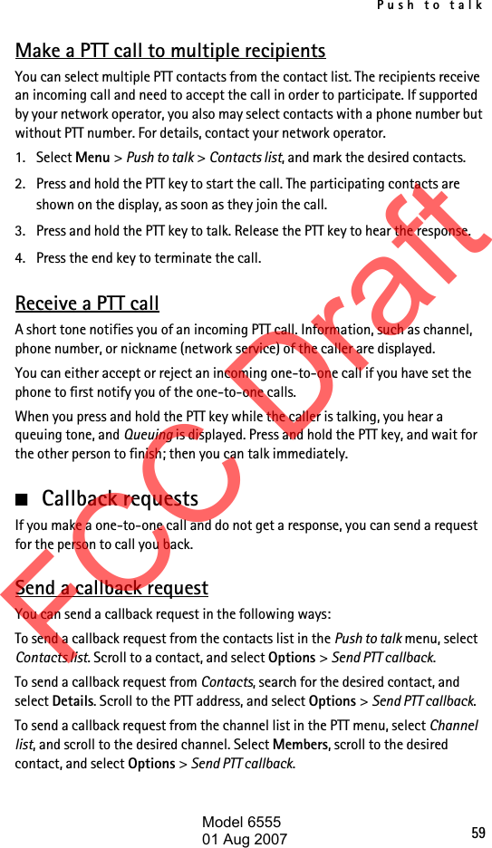 Push to talk59Make a PTT call to multiple recipientsYou can select multiple PTT contacts from the contact list. The recipients receive an incoming call and need to accept the call in order to participate. If supported by your network operator, you also may select contacts with a phone number but without PTT number. For details, contact your network operator. 1. Select Menu &gt; Push to talk &gt; Contacts list, and mark the desired contacts. 2. Press and hold the PTT key to start the call. The participating contacts are shown on the display, as soon as they join the call. 3. Press and hold the PTT key to talk. Release the PTT key to hear the response.4. Press the end key to terminate the call.Receive a PTT callA short tone notifies you of an incoming PTT call. Information, such as channel, phone number, or nickname (network service) of the caller are displayed.You can either accept or reject an incoming one-to-one call if you have set the phone to first notify you of the one-to-one calls.When you press and hold the PTT key while the caller is talking, you hear a queuing tone, and Queuing is displayed. Press and hold the PTT key, and wait for the other person to finish; then you can talk immediately.■Callback requestsIf you make a one-to-one call and do not get a response, you can send a request for the person to call you back.Send a callback requestYou can send a callback request in the following ways:To send a callback request from the contacts list in the Push to talk menu, select Contacts list. Scroll to a contact, and select Options &gt; Send PTT callback.To send a callback request from Contacts, search for the desired contact, and select Details. Scroll to the PTT address, and select Options &gt; Send PTT callback.To send a callback request from the channel list in the PTT menu, select Channel list, and scroll to the desired channel. Select Members, scroll to the desired contact, and select Options &gt; Send PTT callback.FCC DraftModel 655501 Aug 2007