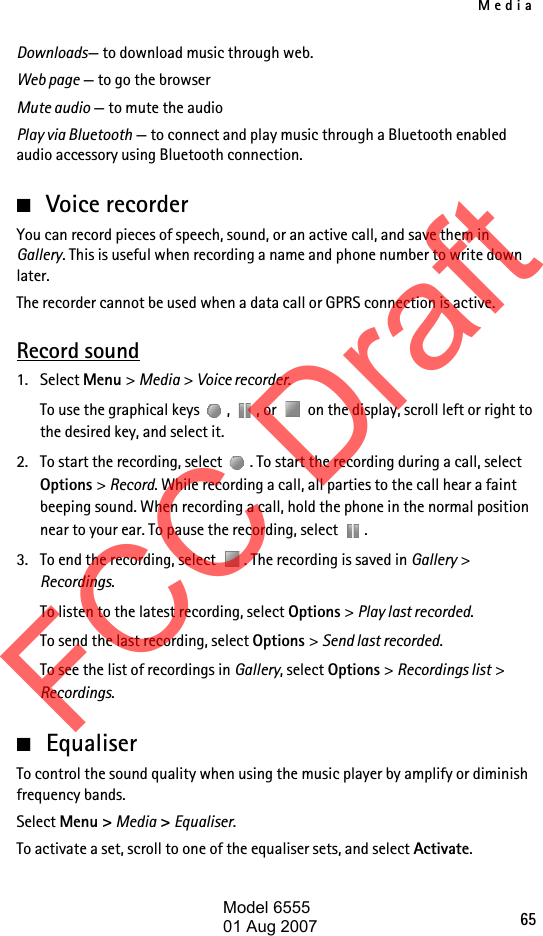 Media65Downloads— to download music through web.Web page — to go the browserMute audio — to mute the audioPlay via Bluetooth — to connect and play music through a Bluetooth enabled audio accessory using Bluetooth connection.■Voice recorderYou can record pieces of speech, sound, or an active call, and save them in Gallery. This is useful when recording a name and phone number to write down later.The recorder cannot be used when a data call or GPRS connection is active.Record sound1. Select Menu &gt; Media &gt; Voice recorder.To use the graphical keys  ,  , or   on the display, scroll left or right to the desired key, and select it.2. To start the recording, select  . To start the recording during a call, select Options &gt; Record. While recording a call, all parties to the call hear a faint beeping sound. When recording a call, hold the phone in the normal position near to your ear. To pause the recording, select  .3. To end the recording, select  . The recording is saved in Gallery &gt; Recordings.To listen to the latest recording, select Options &gt; Play last recorded.To send the last recording, select Options &gt; Send last recorded.To see the list of recordings in Gallery, select Options &gt; Recordings list &gt; Recordings.■EqualiserTo control the sound quality when using the music player by amplify or diminish frequency bands.Select Menu &gt; Media &gt; Equaliser.To activate a set, scroll to one of the equaliser sets, and select Activate.FCC DraftModel 655501 Aug 2007