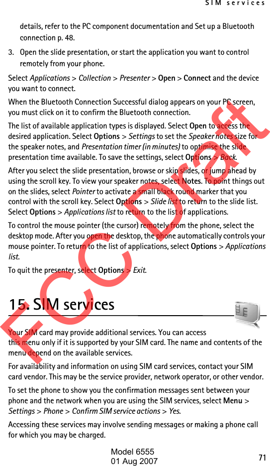 SIM services71details, refer to the PC component documentation and Set up a Bluetooth connection p. 48.3. Open the slide presentation, or start the application you want to control remotely from your phone.Select Applications &gt; Collection &gt; Presenter &gt; Open &gt; Connect and the device you want to connect.When the Bluetooth Connection Successful dialog appears on your PC screen, you must click on it to confirm the Bluetooth connection.The list of available application types is displayed. Select Open to access the desired application. Select Options &gt; Settings to set the Speaker notes size for the speaker notes, and Presentation timer (in minutes) to optimise the slide presentation time available. To save the settings, select Options &gt; Back.After you select the slide presentation, browse or skip slides, or jump ahead by using the scroll key. To view your speaker notes, select Notes. To point things out on the slides, select Pointer to activate a small black round marker that you control with the scroll key. Select Options &gt; Slide list to return to the slide list. Select Options &gt; Applications list to return to the list of applications. To control the mouse pointer (the cursor) remotely from the phone, select the desktop mode. After you open the desktop, the phone automatically controls your mouse pointer. To return to the list of applications, select Options &gt; Applications list.To quit the presenter, select Options &gt; Exit.15. SIM servicesYour SIM card may provide additional services. You can access this menu only if it is supported by your SIM card. The name and contents of the menu depend on the available services.For availability and information on using SIM card services, contact your SIM card vendor. This may be the service provider, network operator, or other vendor.To set the phone to show you the confirmation messages sent between your phone and the network when you are using the SIM services, select Menu &gt; Settings &gt; Phone &gt; Confirm SIM service actions &gt; Yes.Accessing these services may involve sending messages or making a phone call for which you may be charged.FCC DraftModel 655501 Aug 2007