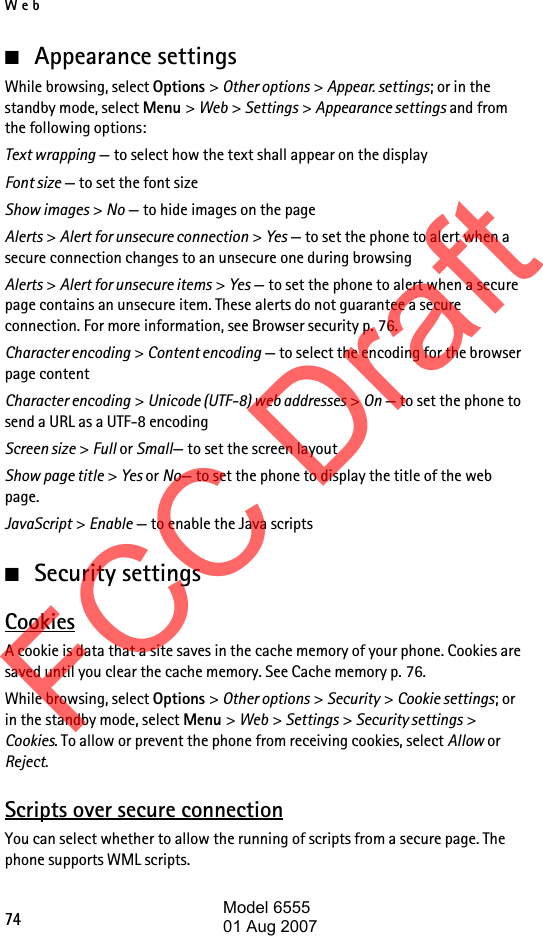 Web74■Appearance settingsWhile browsing, select Options &gt; Other options &gt; Appear. settings; or in the standby mode, select Menu &gt; Web &gt; Settings &gt; Appearance settings and from the following options:Text wrapping — to select how the text shall appear on the displayFont size — to set the font sizeShow images &gt; No — to hide images on the pageAlerts &gt; Alert for unsecure connection &gt; Yes — to set the phone to alert when a secure connection changes to an unsecure one during browsingAlerts &gt; Alert for unsecure items &gt; Yes — to set the phone to alert when a secure page contains an unsecure item. These alerts do not guarantee a secure connection. For more information, see Browser security p. 76.Character encoding &gt; Content encoding — to select the encoding for the browser page contentCharacter encoding &gt; Unicode (UTF-8) web addresses &gt; On — to set the phone to send a URL as a UTF-8 encodingScreen size &gt; Full or Small— to set the screen layoutShow page title &gt; Yes or No— to set the phone to display the title of the web page.JavaScript &gt; Enable — to enable the Java scripts■Security settingsCookiesA cookie is data that a site saves in the cache memory of your phone. Cookies are saved until you clear the cache memory. See Cache memory p. 76.While browsing, select Options &gt; Other options &gt; Security &gt; Cookie settings; or in the standby mode, select Menu &gt; Web &gt; Settings &gt; Security settings &gt; Cookies. To allow or prevent the phone from receiving cookies, select Allow or Reject.Scripts over secure connectionYou can select whether to allow the running of scripts from a secure page. The phone supports WML scripts.FCC DraftModel 655501 Aug 2007