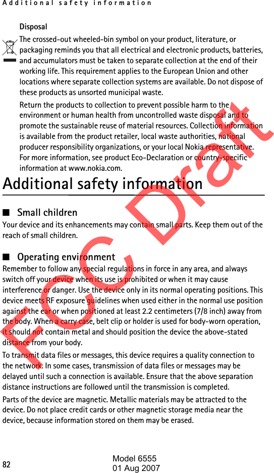 Additional safety information82DisposalThe crossed-out wheeled-bin symbol on your product, literature, or packaging reminds you that all electrical and electronic products, batteries, and accumulators must be taken to separate collection at the end of their working life. This requirement applies to the European Union and other locations where separate collection systems are available. Do not dispose of these products as unsorted municipal waste. Return the products to collection to prevent possible harm to the environment or human health from uncontrolled waste disposal and to promote the sustainable reuse of material resources. Collection information is available from the product retailer, local waste authorities, national producer responsibility organizations, or your local Nokia representative. For more information, see product Eco-Declaration or country-specific information at www.nokia.com. Additional safety information■Small childrenYour device and its enhancements may contain small parts. Keep them out of the reach of small children.■Operating environmentRemember to follow any special regulations in force in any area, and always switch off your device when its use is prohibited or when it may cause interference or danger. Use the device only in its normal operating positions. This device meets RF exposure guidelines when used either in the normal use position against the ear or when positioned at least 2.2 centimeters (7/8 inch) away from the body. When a carry case, belt clip or holder is used for body-worn operation, it should not contain metal and should position the device the above-stated distance from your body. To transmit data files or messages, this device requires a quality connection to the network. In some cases, transmission of data files or messages may be delayed until such a connection is available. Ensure that the above separation distance instructions are followed until the transmission is completed.Parts of the device are magnetic. Metallic materials may be attracted to the device. Do not place credit cards or other magnetic storage media near the device, because information stored on them may be erased.FCC DraftModel 655501 Aug 2007