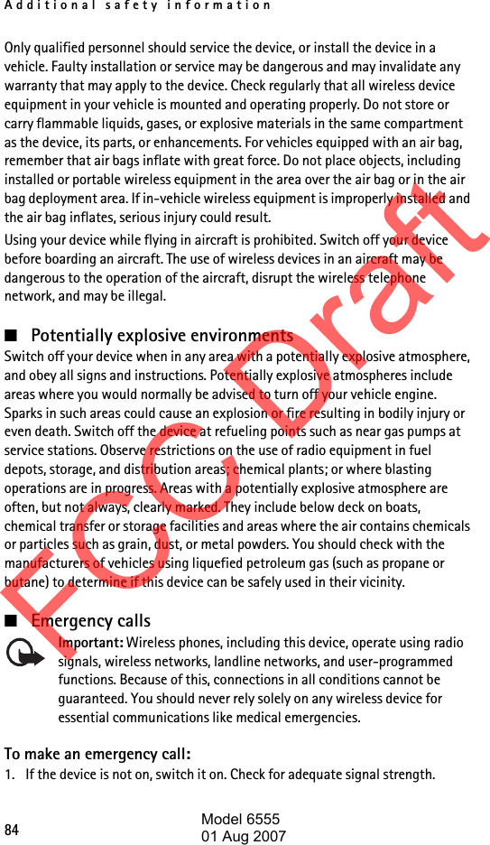 Additional safety information84Only qualified personnel should service the device, or install the device in a vehicle. Faulty installation or service may be dangerous and may invalidate any warranty that may apply to the device. Check regularly that all wireless device equipment in your vehicle is mounted and operating properly. Do not store or carry flammable liquids, gases, or explosive materials in the same compartment as the device, its parts, or enhancements. For vehicles equipped with an air bag, remember that air bags inflate with great force. Do not place objects, including installed or portable wireless equipment in the area over the air bag or in the air bag deployment area. If in-vehicle wireless equipment is improperly installed and the air bag inflates, serious injury could result.Using your device while flying in aircraft is prohibited. Switch off your device before boarding an aircraft. The use of wireless devices in an aircraft may be dangerous to the operation of the aircraft, disrupt the wireless telephone network, and may be illegal.■Potentially explosive environmentsSwitch off your device when in any area with a potentially explosive atmosphere, and obey all signs and instructions. Potentially explosive atmospheres include areas where you would normally be advised to turn off your vehicle engine. Sparks in such areas could cause an explosion or fire resulting in bodily injury or even death. Switch off the device at refueling points such as near gas pumps at service stations. Observe restrictions on the use of radio equipment in fuel depots, storage, and distribution areas; chemical plants; or where blasting operations are in progress. Areas with a potentially explosive atmosphere are often, but not always, clearly marked. They include below deck on boats, chemical transfer or storage facilities and areas where the air contains chemicals or particles such as grain, dust, or metal powders. You should check with the manufacturers of vehicles using liquefied petroleum gas (such as propane or butane) to determine if this device can be safely used in their vicinity.■Emergency callsImportant: Wireless phones, including this device, operate using radio signals, wireless networks, landline networks, and user-programmed functions. Because of this, connections in all conditions cannot be guaranteed. You should never rely solely on any wireless device for essential communications like medical emergencies.To make an emergency call:1. If the device is not on, switch it on. Check for adequate signal strength.FCC DraftModel 655501 Aug 2007