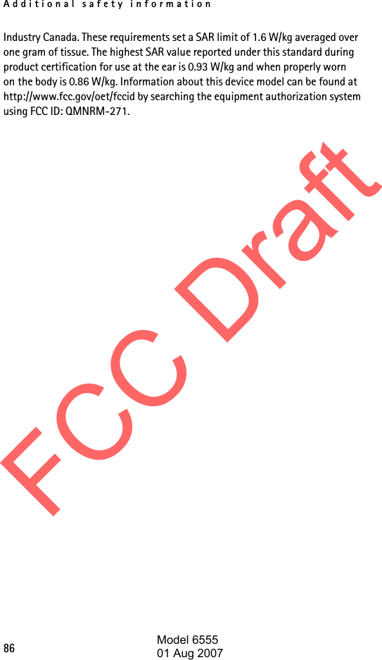 Additional safety information86Industry Canada. These requirements set a SAR limit of 1.6 W/kg averaged over one gram of tissue. The highest SAR value reported under this standard during product certification for use at the ear is 0.93 W/kg and when properly worn on the body is 0.86 W/kg. Information about this device model can be found at http://www.fcc.gov/oet/fccid by searching the equipment authorization system using FCC ID: QMNRM-271.FCC DraftModel 655501 Aug 2007