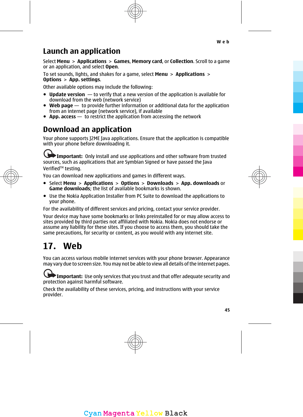 Launch an applicationSelect Menu &gt; Applications &gt; Games, Memory card, or Collection. Scroll to a gameor an application, and select Open.To set sounds, lights, and shakes for a game, select Menu &gt; Applications &gt;Options &gt; App. settings.Other available options may include the following:●Update version  — to verify that a new version of the application is available fordownload from the web (network service)●Web page —  to provide further information or additional data for the applicationfrom an internet page (network service), if available●App. access —  to restrict the application from accessing the networkDownload an applicationYour phone supports J2ME Java applications. Ensure that the application is compatiblewith your phone before downloading it.Important:  Only install and use applications and other software from trustedsources, such as applications that are Symbian Signed or have passed the JavaVerifiedTM testing.You can download new applications and games in different ways.●Select Menu &gt; Applications &gt; Options &gt; Downloads &gt; App. downloads orGame downloads; the list of available bookmarks is shown.●Use the Nokia Application Installer from PC Suite to download the applications toyour phone.For the availability of different services and pricing, contact your service provider.Your device may have some bookmarks or links preinstalled for or may allow access tosites provided by third parties not affiliated with Nokia. Nokia does not endorse orassume any liability for these sites. If you choose to access them, you should take thesame precautions, for security or content, as you would with any internet site.17.  WebYou can access various mobile internet services with your phone browser. Appearancemay vary due to screen size. You may not be able to view all details of the internet pages.Important:  Use only services that you trust and that offer adequate security andprotection against harmful software.Check the availability of these services, pricing, and instructions with your serviceprovider.Web45CyanCyanMagentaMagentaYellowYellowBlackBlack