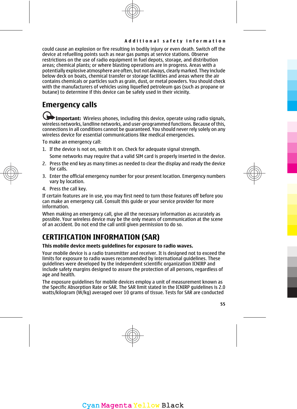 could cause an explosion or fire resulting in bodily injury or even death. Switch off thedevice at refuelling points such as near gas pumps at service stations. Observerestrictions on the use of radio equipment in fuel depots, storage, and distributionareas; chemical plants; or where blasting operations are in progress. Areas with apotentially explosive atmosphere are often, but not always, clearly marked. They includebelow deck on boats, chemical transfer or storage facilities and areas where the aircontains chemicals or particles such as grain, dust, or metal powders. You should checkwith the manufacturers of vehicles using liquefied petroleum gas (such as propane orbutane) to determine if this device can be safely used in their vicinity.Emergency callsImportant:  Wireless phones, including this device, operate using radio signals,wireless networks, landline networks, and user-programmed functions. Because of this,connections in all conditions cannot be guaranteed. You should never rely solely on anywireless device for essential communications like medical emergencies.To make an emergency call:1. If the device is not on, switch it on. Check for adequate signal strength.Some networks may require that a valid SIM card is properly inserted in the device.2. Press the end key as many times as needed to clear the display and ready the devicefor calls.3. Enter the official emergency number for your present location. Emergency numbersvary by location.4. Press the call key.If certain features are in use, you may first need to turn those features off before youcan make an emergency call. Consult this guide or your service provider for moreinformation.When making an emergency call, give all the necessary information as accurately aspossible. Your wireless device may be the only means of communication at the sceneof an accident. Do not end the call until given permission to do so.CERTIFICATION INFORMATION (SAR)This mobile device meets guidelines for exposure to radio waves.Your mobile device is a radio transmitter and receiver. It is designed not to exceed thelimits for exposure to radio waves recommended by international guidelines. Theseguidelines were developed by the independent scientific organization ICNIRP andinclude safety margins designed to assure the protection of all persons, regardless ofage and health.The exposure guidelines for mobile devices employ a unit of measurement known asthe Specific Absorption Rate or SAR. The SAR limit stated in the ICNIRP guidelines is 2.0watts/kilogram (W/kg) averaged over 10 grams of tissue. Tests for SAR are conductedAdditional safety information55CyanCyanMagentaMagentaYellowYellowBlackBlack