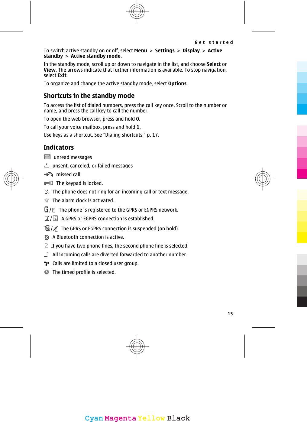 To switch active standby on or off, select Menu &gt; Settings &gt; Display &gt; Activestandby &gt; Active standby mode.In the standby mode, scroll up or down to navigate in the list, and choose Select orView. The arrows indicate that further information is available. To stop navigation,select Exit.To organize and change the active standby mode, select Options.Shortcuts in the standby modeTo access the list of dialed numbers, press the call key once. Scroll to the number orname, and press the call key to call the number.To open the web browser, press and hold 0.To call your voice mailbox, press and hold 1.Use keys as a shortcut. See &quot;Dialing shortcuts,&quot; p. 17.Indicators  unread messages  unsent, canceled, or failed messages  missed call  The keypad is locked.  The phone does not ring for an incoming call or text message.  The alarm clock is activated./  The phone is registered to the GPRS or EGPRS network./  A GPRS or EGPRS connection is established./  The GPRS or EGPRS connection is suspended (on hold).  A Bluetooth connection is active.  If you have two phone lines, the second phone line is selected.  All incoming calls are diverted forwarded to another number.  Calls are limited to a closed user group.  The timed profile is selected.Get started15CyanCyanMagentaMagentaYellowYellowBlackBlack