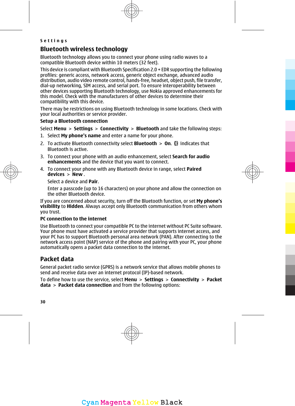 Bluetooth wireless technologyBluetooth technology allows you to connect your phone using radio waves to acompatible Bluetooth device within 10 meters (32 feet).This device is compliant with Bluetooth Specification 2.0 + EDR supporting the followingprofiles: generic access, network access, generic object exchange, advanced audiodistribution, audio video remote control, hands-free, headset, object push, file transfer,dial-up networking, SIM access, and serial port. To ensure interoperability betweenother devices supporting Bluetooth technology, use Nokia approved enhancements forthis model. Check with the manufacturers of other devices to determine theircompatibility with this device.There may be restrictions on using Bluetooth technology in some locations. Check withyour local authorities or service provider.Setup a Bluetooth connectionSelect Menu &gt; Settings &gt; Connectivity &gt; Bluetooth and take the following steps:1. Select My phone&apos;s name and enter a name for your phone.2. To activate Bluetooth connectivity select Bluetooth &gt; On.   indicates thatBluetooth is active.3. To connect your phone with an audio enhancement, select Search for audioenhancements and the device that you want to connect.4. To connect your phone with any Bluetooth device in range, select Paireddevices &gt; New .Select a device and Pair.Enter a passcode (up to 16 characters) on your phone and allow the connection onthe other Bluetooth device.If you are concerned about security, turn off the Bluetooth function, or set My phone&apos;svisibility to Hidden. Always accept only Bluetooth communication from others whomyou trust.PC connection to the internetUse Bluetooth to connect your compatible PC to the internet without PC Suite software.Your phone must have activated a service provider that supports internet access, andyour PC has to support Bluetooth personal area network (PAN). After connecting to thenetwork access point (NAP) service of the phone and pairing with your PC, your phoneautomatically opens a packet data connection to the internet.Packet dataGeneral packet radio service (GPRS) is a network service that allows mobile phones tosend and receive data over an internet protocol (IP)-based network.To define how to use the service, select Menu &gt; Settings &gt; Connectivity &gt; Packetdata &gt; Packet data connection and from the following options:Settings30CyanCyanMagentaMagentaYellowYellowBlackBlack