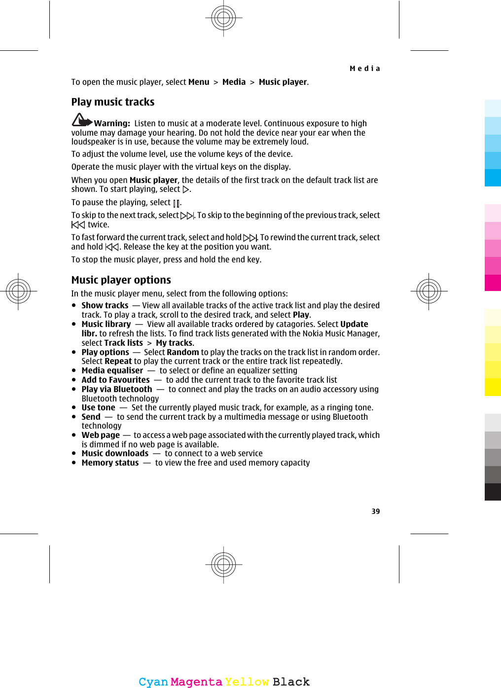 To open the music player, select Menu &gt; Media &gt; Music player.Play music tracksWarning:  Listen to music at a moderate level. Continuous exposure to highvolume may damage your hearing. Do not hold the device near your ear when theloudspeaker is in use, because the volume may be extremely loud.To adjust the volume level, use the volume keys of the device.Operate the music player with the virtual keys on the display.When you open Music player, the details of the first track on the default track list areshown. To start playing, select  .To pause the playing, select .To skip to the next track, select . To skip to the beginning of the previous track, select twice.To fast forward the current track, select and hold . To rewind the current track, selectand hold . Release the key at the position you want.To stop the music player, press and hold the end key.Music player optionsIn the music player menu, select from the following options:●Show tracks  — View all available tracks of the active track list and play the desiredtrack. To play a track, scroll to the desired track, and select Play.●Music library  —  View all available tracks ordered by catagories. Select Updatelibr. to refresh the lists. To find track lists generated with the Nokia Music Manager,select Track lists &gt; My tracks.●Play options  —  Select Random to play the tracks on the track list in random order.Select Repeat to play the current track or the entire track list repeatedly.●Media equaliser  —  to select or define an equalizer setting●Add to Favourites  —  to add the current track to the favorite track list●Play via Bluetooth  —  to connect and play the tracks on an audio accessory usingBluetooth technology●Use tone  —  Set the currently played music track, for example, as a ringing tone.●Send  —  to send the current track by a multimedia message or using Bluetoothtechnology●Web page  —  to access a web page associated with the currently played track, whichis dimmed if no web page is available.●Music downloads  —  to connect to a web service●Memory status  —  to view the free and used memory capacityMedia39CyanCyanMagentaMagentaYellowYellowBlackBlack