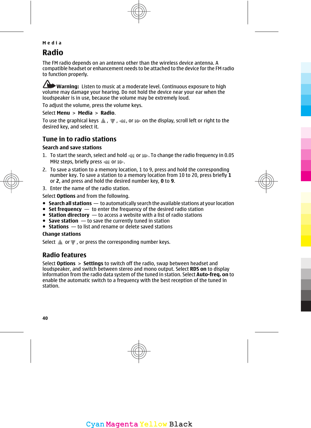 RadioThe FM radio depends on an antenna other than the wireless device antenna. Acompatible headset or enhancement needs to be attached to the device for the FM radioto function properly.Warning:  Listen to music at a moderate level. Continuous exposure to highvolume may damage your hearing. Do not hold the device near your ear when theloudspeaker is in use, because the volume may be extremely loud.To adjust the volume, press the volume keys.Select Menu &gt; Media &gt; Radio.To use the graphical keys  ,  ,  , or   on the display, scroll left or right to thedesired key, and select it.Tune in to radio stationsSearch and save stations1. To start the search, select and hold   or  . To change the radio frequency in 0.05MHz steps, briefly press   or  .2. To save a station to a memory location, 1 to 9, press and hold the correspondingnumber key. To save a station to a memory location from 10 to 20, press briefly 1or 2, and press and hold the desired number key, 0 to 9.3. Enter the name of the radio station.Select Options and from the following.●Search all stations  —  to automatically search the available stations at your location●Set frequency  —  to enter the frequency of the desired radio station●Station directory  — to access a website with a list of radio stations●Save station  — to save the currently tuned in station●Stations  — to list and rename or delete saved stationsChange stationsSelect   or , or press the corresponding number keys.Radio featuresSelect Options &gt; Settings to switch off the radio, swap between headset andloudspeaker, and switch between stereo and mono output. Select RDS on to displayinformation from the radio data system of the tuned in station. Select Auto-freq. on toenable the automatic switch to a frequency with the best reception of the tuned instation.Media40CyanCyanMagentaMagentaYellowYellowBlackBlack