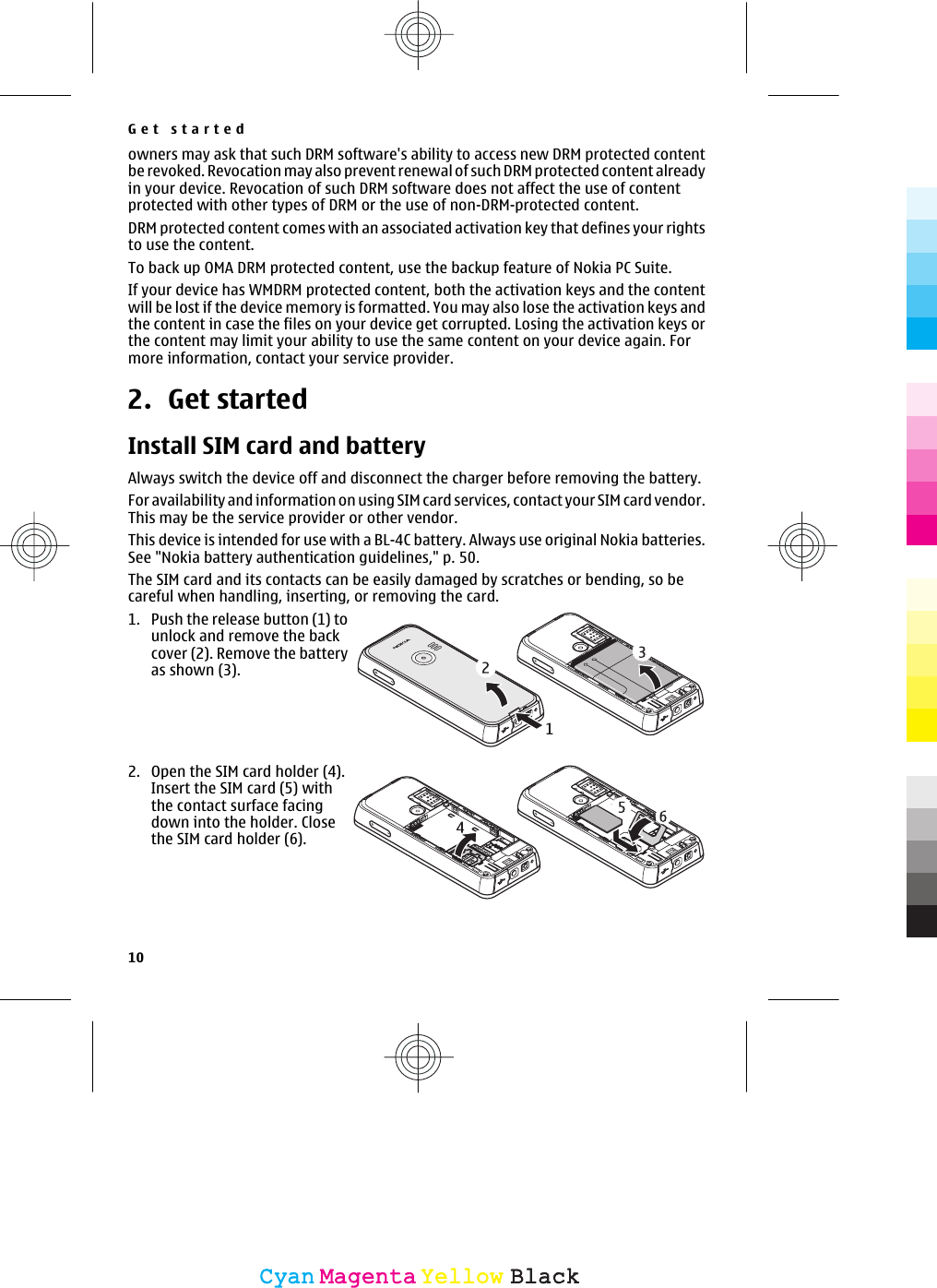 owners may ask that such DRM software&apos;s ability to access new DRM protected contentbe revoked. Revocation may also prevent renewal of such DRM protected content alreadyin your device. Revocation of such DRM software does not affect the use of contentprotected with other types of DRM or the use of non-DRM-protected content.DRM protected content comes with an associated activation key that defines your rightsto use the content.To back up OMA DRM protected content, use the backup feature of Nokia PC Suite.If your device has WMDRM protected content, both the activation keys and the contentwill be lost if the device memory is formatted. You may also lose the activation keys andthe content in case the files on your device get corrupted. Losing the activation keys orthe content may limit your ability to use the same content on your device again. Formore information, contact your service provider.2. Get startedInstall SIM card and batteryAlways switch the device off and disconnect the charger before removing the battery.For availability and information on using SIM card services, contact your SIM card vendor.This may be the service provider or other vendor.This device is intended for use with a BL-4C battery. Always use original Nokia batteries.See &quot;Nokia battery authentication guidelines,&quot; p. 50.The SIM card and its contacts can be easily damaged by scratches or bending, so becareful when handling, inserting, or removing the card.1. Push the release button (1) tounlock and remove the backcover (2). Remove the batteryas shown (3).2. Open the SIM card holder (4).Insert the SIM card (5) withthe contact surface facingdown into the holder. Closethe SIM card holder (6).Get started10CyanCyanMagentaMagentaYellowYellowBlackBlack