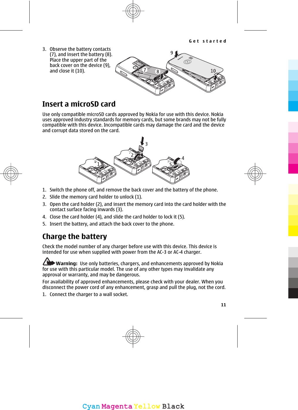 3. Observe the battery contacts(7), and insert the battery (8).Place the upper part of theback cover on the device (9),and close it (10).Insert a microSD cardUse only compatible microSD cards approved by Nokia for use with this device. Nokiauses approved industry standards for memory cards, but some brands may not be fullycompatible with this device. Incompatible cards may damage the card and the deviceand corrupt data stored on the card.1. Switch the phone off, and remove the back cover and the battery of the phone.2. Slide the memory card holder to unlock (1).3. Open the card holder (2), and insert the memory card into the card holder with thecontact surface facing inwards (3).4. Close the card holder (4), and slide the card holder to lock it (5).5. Insert the battery, and attach the back cover to the phone.Charge the batteryCheck the model number of any charger before use with this device. This device isintended for use when supplied with power from the AC-3 or AC-4 charger.Warning:  Use only batteries, chargers, and enhancements approved by Nokiafor use with this particular model. The use of any other types may invalidate anyapproval or warranty, and may be dangerous.For availability of approved enhancements, please check with your dealer. When youdisconnect the power cord of any enhancement, grasp and pull the plug, not the cord.1. Connect the charger to a wall socket.Get started11CyanCyanMagentaMagentaYellowYellowBlackBlack