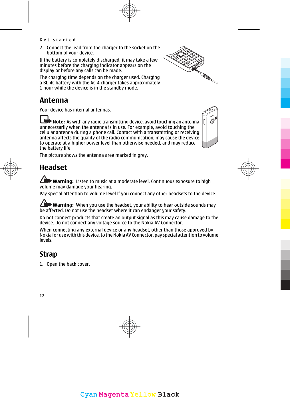 2. Connect the lead from the charger to the socket on thebottom of your device.If the battery is completely discharged, it may take a fewminutes before the charging indicator appears on thedisplay or before any calls can be made.The charging time depends on the charger used. Charginga BL-4C battery with the AC-4 charger takes approximately1 hour while the device is in the standby mode.AntennaYour device has internal antennas.Note:  As with any radio transmitting device, avoid touching an antennaunnecessarily when the antenna is in use. For example, avoid touching thecellular antenna during a phone call. Contact with a transmitting or receivingantenna affects the quality of the radio communication, may cause the deviceto operate at a higher power level than otherwise needed, and may reducethe battery life.The picture shows the antenna area marked in grey.HeadsetWarning:  Listen to music at a moderate level. Continuous exposure to highvolume may damage your hearing.Pay special attention to volume level if you connect any other headsets to the device.Warning:  When you use the headset, your ability to hear outside sounds maybe affected. Do not use the headset where it can endanger your safety.Do not connect products that create an output signal as this may cause damage to thedevice. Do not connect any voltage source to the Nokia AV Connector.When connecting any external device or any headset, other than those approved byNokia for use with this device, to the Nokia AV Connector, pay special attention to volumelevels.Strap1. Open the back cover.Get started12CyanCyanMagentaMagentaYellowYellowBlackBlack