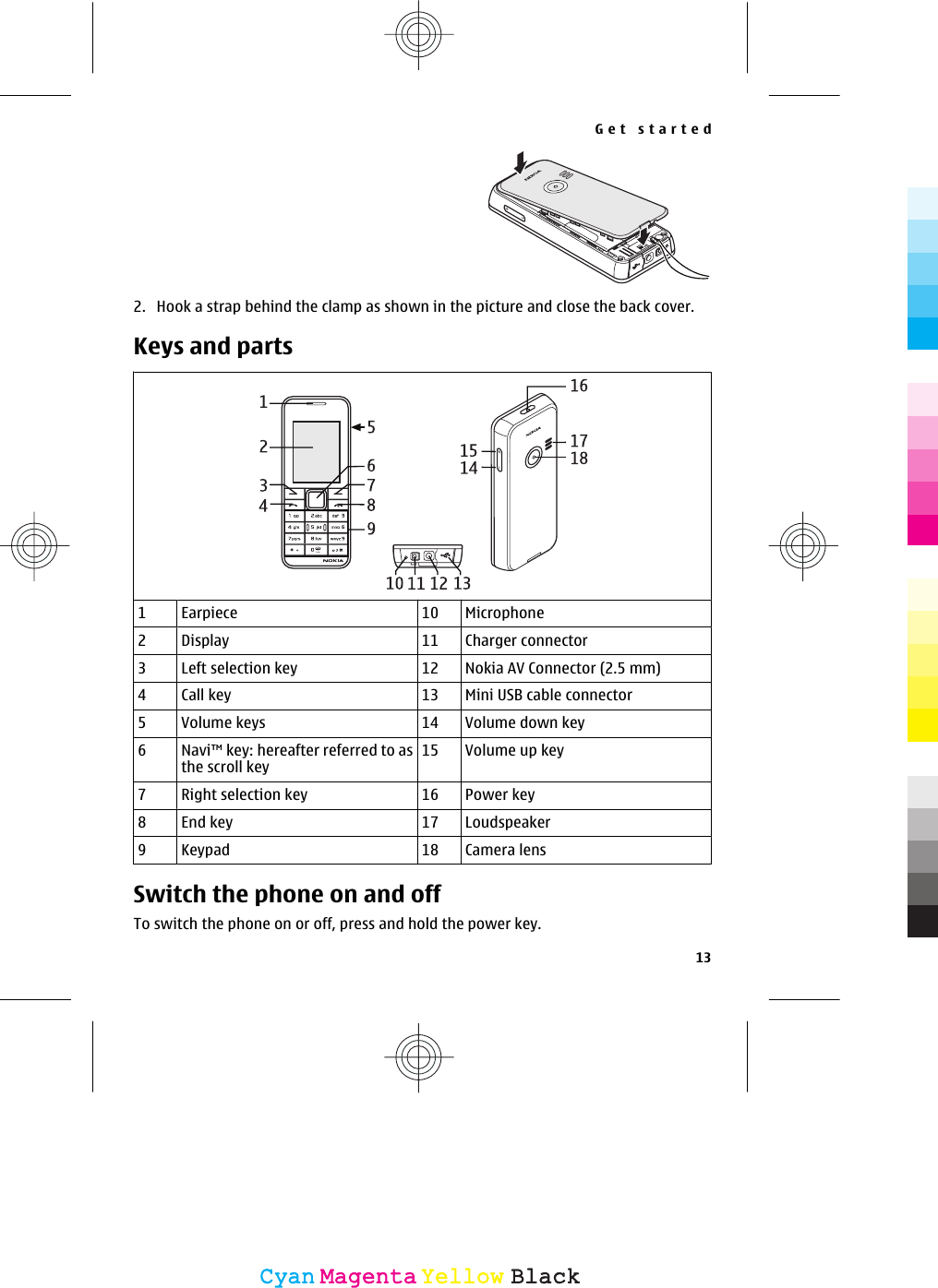 2. Hook a strap behind the clamp as shown in the picture and close the back cover.Keys and parts1Earpiece 10 Microphone2Display 11 Charger connector3Left selection key 12 Nokia AV Connector (2.5 mm)4Call key 13 Mini USB cable connector5Volume keys 14 Volume down key6Navi™ key: hereafter referred to asthe scroll key15 Volume up key7Right selection key 16 Power key8End key 17 Loudspeaker9Keypad 18 Camera lensSwitch the phone on and offTo switch the phone on or off, press and hold the power key.Get started13CyanCyanMagentaMagentaYellowYellowBlackBlack