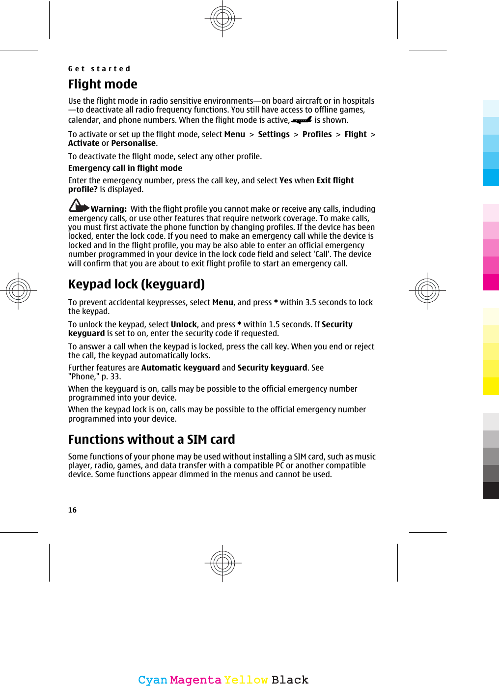 Flight modeUse the flight mode in radio sensitive environments—on board aircraft or in hospitals—to deactivate all radio frequency functions. You still have access to offline games,calendar, and phone numbers. When the flight mode is active,  is shown.To activate or set up the flight mode, select Menu &gt; Settings &gt; Profiles &gt; Flight &gt;Activate or Personalise.To deactivate the flight mode, select any other profile.Emergency call in flight modeEnter the emergency number, press the call key, and select Yes when Exit flightprofile? is displayed.Warning:  With the flight profile you cannot make or receive any calls, includingemergency calls, or use other features that require network coverage. To make calls,you must first activate the phone function by changing profiles. If the device has beenlocked, enter the lock code. If you need to make an emergency call while the device islocked and in the flight profile, you may be also able to enter an official emergencynumber programmed in your device in the lock code field and select &apos;Call&apos;. The devicewill confirm that you are about to exit flight profile to start an emergency call.Keypad lock (keyguard)To prevent accidental keypresses, select Menu, and press * within 3.5 seconds to lockthe keypad.To unlock the keypad, select Unlock, and press * within 1.5 seconds. If Securitykeyguard is set to on, enter the security code if requested.To answer a call when the keypad is locked, press the call key. When you end or rejectthe call, the keypad automatically locks.Further features are Automatic keyguard and Security keyguard. See&quot;Phone,&quot; p. 33.When the keyguard is on, calls may be possible to the official emergency numberprogrammed into your device.When the keypad lock is on, calls may be possible to the official emergency numberprogrammed into your device.Functions without a SIM cardSome functions of your phone may be used without installing a SIM card, such as musicplayer, radio, games, and data transfer with a compatible PC or another compatibledevice. Some functions appear dimmed in the menus and cannot be used.Get started16CyanCyanMagentaMagentaYellowYellowBlackBlack