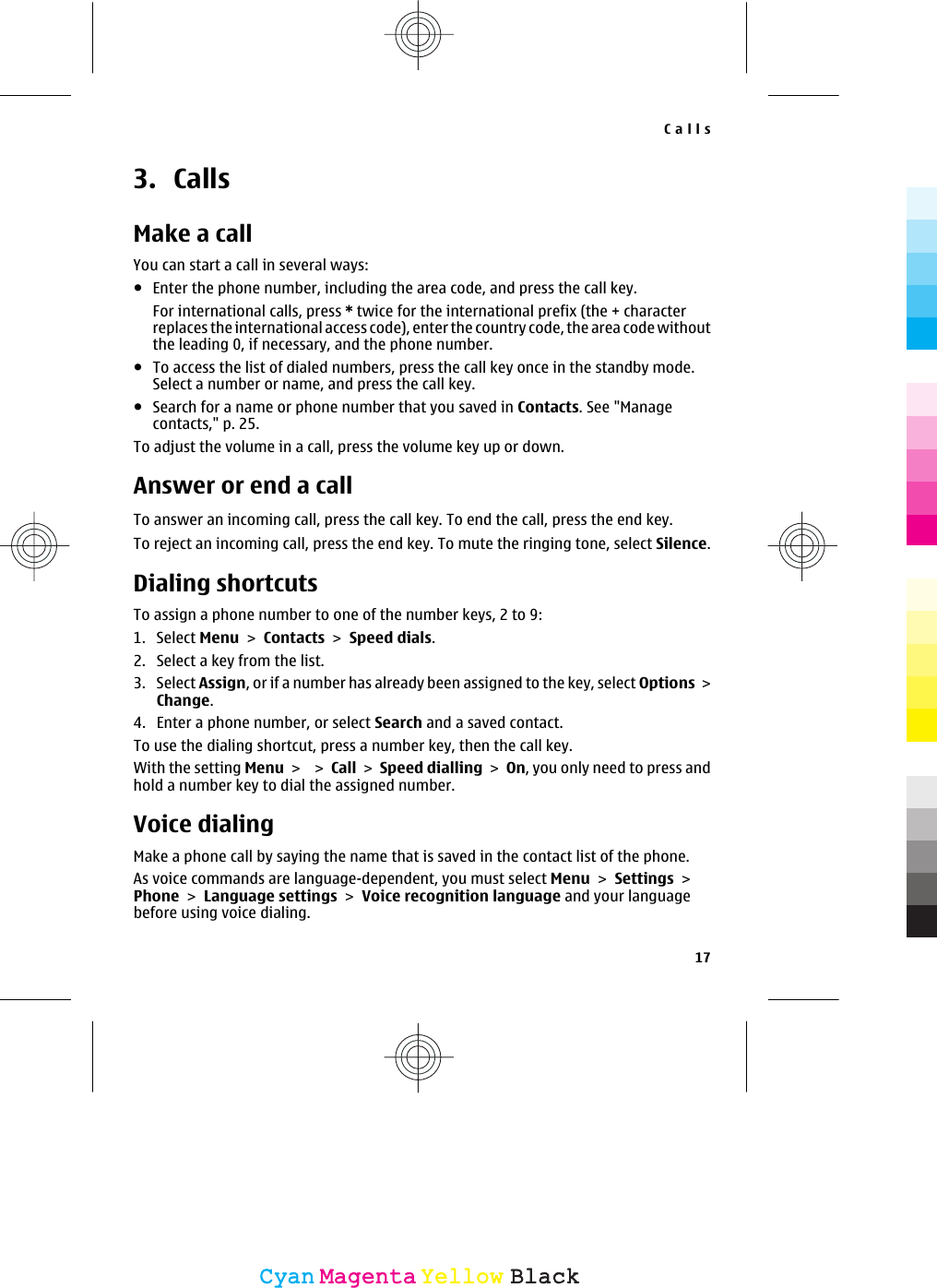 3. CallsMake a callYou can start a call in several ways:●Enter the phone number, including the area code, and press the call key.For international calls, press * twice for the international prefix (the + characterreplaces the international access code), enter the country code, the area code withoutthe leading 0, if necessary, and the phone number.●To access the list of dialed numbers, press the call key once in the standby mode.Select a number or name, and press the call key.●Search for a name or phone number that you saved in Contacts. See &quot;Managecontacts,&quot; p. 25.To adjust the volume in a call, press the volume key up or down.Answer or end a callTo answer an incoming call, press the call key. To end the call, press the end key.To reject an incoming call, press the end key. To mute the ringing tone, select Silence.Dialing shortcutsTo assign a phone number to one of the number keys, 2 to 9:1. Select Menu &gt; Contacts &gt; Speed dials.2. Select a key from the list.3. Select Assign, or if a number has already been assigned to the key, select Options &gt;Change.4. Enter a phone number, or select Search and a saved contact.To use the dialing shortcut, press a number key, then the call key.With the setting Menu &gt;  &gt; Call &gt; Speed dialling &gt; On, you only need to press andhold a number key to dial the assigned number.Voice dialingMake a phone call by saying the name that is saved in the contact list of the phone.As voice commands are language-dependent, you must select Menu &gt; Settings &gt;Phone &gt; Language settings &gt; Voice recognition language and your languagebefore using voice dialing.Calls17CyanCyanMagentaMagentaYellowYellowBlackBlack