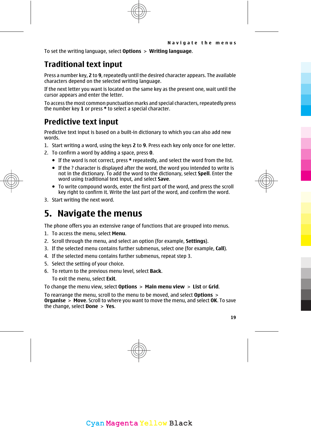 To set the writing language, select Options &gt; Writing language.Traditional text inputPress a number key, 2 to 9, repeatedly until the desired character appears. The availablecharacters depend on the selected writing language.If the next letter you want is located on the same key as the present one, wait until thecursor appears and enter the letter.To access the most common punctuation marks and special characters, repeatedly pressthe number key 1 or press * to select a special character.Predictive text inputPredictive text input is based on a built-in dictionary to which you can also add newwords.1. Start writing a word, using the keys 2 to 9. Press each key only once for one letter.2. To confirm a word by adding a space, press 0.●If the word is not correct, press * repeatedly, and select the word from the list.●If the ? character is displayed after the word, the word you intended to write isnot in the dictionary. To add the word to the dictionary, select Spell. Enter theword using traditional text input, and select Save.●To write compound words, enter the first part of the word, and press the scrollkey right to confirm it. Write the last part of the word, and confirm the word.3. Start writing the next word.5. Navigate the menusThe phone offers you an extensive range of functions that are grouped into menus.1. To access the menu, select Menu.2. Scroll through the menu, and select an option (for example, Settings).3. If the selected menu contains further submenus, select one (for example, Call).4. If the selected menu contains further submenus, repeat step 3.5. Select the setting of your choice.6. To return to the previous menu level, select Back.To exit the menu, select Exit.To change the menu view, select Options &gt; Main menu view &gt; List or Grid.To rearrange the menu, scroll to the menu to be moved, and select Options &gt;Organise &gt; Move. Scroll to where you want to move the menu, and select OK. To savethe change, select Done &gt; Yes.Navigate the menus19CyanCyanMagentaMagentaYellowYellowBlackBlack