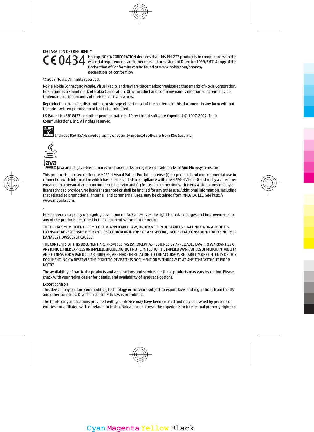 DECLARATION OF CONFORMITYHereby, NOKIA CORPORATION declares that this RM-273 product is in compliance with theessential requirements and other relevant provisions of Directive 1999/5/EC. A copy of theDeclaration of Conformity can be found at www.nokia.com/phones/declaration_of_conformity/.© 2007 Nokia. All rights reserved.Nokia, Nokia Connecting People, Visual Radio, and Navi are trademarks or registered trademarks of Nokia Corporation.Nokia tune is a sound mark of Nokia Corporation. Other product and company names mentioned herein may betrademarks or tradenames of their respective owners.Reproduction, transfer, distribution, or storage of part or all of the contents in this document in any form withoutthe prior written permission of Nokia is prohibited.US Patent No 5818437 and other pending patents. T9 text input software Copyright © 1997-2007. TegicCommunications, Inc. All rights reserved.Includes RSA BSAFE cryptographic or security protocol software from RSA Security.Java and all Java-based marks are trademarks or registered trademarks of Sun Microsystems, Inc.This product is licensed under the MPEG-4 Visual Patent Portfolio License (i) for personal and noncommercial use inconnection with information which has been encoded in compliance with the MPEG-4 Visual Standard by a consumerengaged in a personal and noncommercial activity and (ii) for use in connection with MPEG-4 video provided by alicensed video provider. No license is granted or shall be implied for any other use. Additional information, includingthat related to promotional, internal, and commercial uses, may be obtained from MPEG LA, LLC. See http://www.mpegla.com..Nokia operates a policy of ongoing development. Nokia reserves the right to make changes and improvements toany of the products described in this document without prior notice.TO THE MAXIMUM EXTENT PERMITTED BY APPLICABLE LAW, UNDER NO CIRCUMSTANCES SHALL NOKIA OR ANY OF ITSLICENSORS BE RESPONSIBLE FOR ANY LOSS OF DATA OR INCOME OR ANY SPECIAL, INCIDENTAL, CONSEQUENTIAL OR INDIRECTDAMAGES HOWSOEVER CAUSED.THE CONTENTS OF THIS DOCUMENT ARE PROVIDED &quot;AS IS&quot;. EXCEPT AS REQUIRED BY APPLICABLE LAW, NO WARRANTIES OFANY KIND, EITHER EXPRESS OR IMPLIED, INCLUDING, BUT NOT LIMITED TO, THE IMPLIED WARRANTIES OF MERCHANTABILITYAND FITNESS FOR A PARTICULAR PURPOSE, ARE MADE IN RELATION TO THE ACCURACY, RELIABILITY OR CONTENTS OF THISDOCUMENT. NOKIA RESERVES THE RIGHT TO REVISE THIS DOCUMENT OR WITHDRAW IT AT ANY TIME WITHOUT PRIORNOTICE.The availability of particular products and applications and services for these products may vary by region. Pleasecheck with your Nokia dealer for details, and availability of language options.Export controlsThis device may contain commodities, technology or software subject to export laws and regulations from the USand other countries. Diversion contrary to law is prohibited.The third-party applications provided with your device may have been created and may be owned by persons orentities not affiliated with or related to Nokia. Nokia does not own the copyrights or intellectual property rights to0434CyanCyanMagentaMagentaYellowYellowBlackBlack
