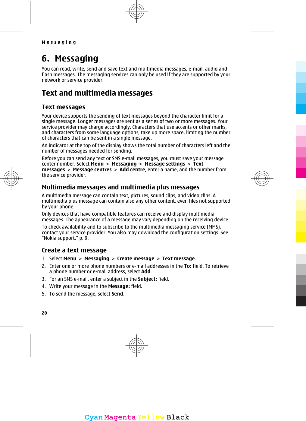 6. MessagingYou can read, write, send and save text and multimedia messages, e-mail, audio andflash messages. The messaging services can only be used if they are supported by yournetwork or service provider.Text and multimedia messagesText messagesYour device supports the sending of text messages beyond the character limit for asingle message. Longer messages are sent as a series of two or more messages. Yourservice provider may charge accordingly. Characters that use accents or other marks,and characters from some language options, take up more space, limiting the numberof characters that can be sent in a single message.An indicator at the top of the display shows the total number of characters left and thenumber of messages needed for sending.Before you can send any text or SMS e-mail messages, you must save your messagecenter number. Select Menu &gt; Messaging &gt; Message settings &gt; Textmessages &gt; Message centres &gt; Add centre, enter a name, and the number fromthe service provider.Multimedia messages and multimedia plus messagesA multimedia message can contain text, pictures, sound clips, and video clips. Amultimedia plus message can contain also any other content, even files not supportedby your phone.Only devices that have compatible features can receive and display multimediamessages. The appearance of a message may vary depending on the receiving device.To check availability and to subscribe to the multimedia messaging service (MMS),contact your service provider. You also may download the configuration settings. See&quot;Nokia support,&quot; p. 9.Create a text message1. Select Menu &gt; Messaging &gt; Create message &gt; Text message.2. Enter one or more phone numbers or e-mail addresses in the To: field. To retrievea phone number or e-mail address, select Add.3. For an SMS e-mail, enter a subject in the Subject: field.4. Write your message in the Message: field.5. To send the message, select Send.Messaging20CyanCyanMagentaMagentaYellowYellowBlackBlack