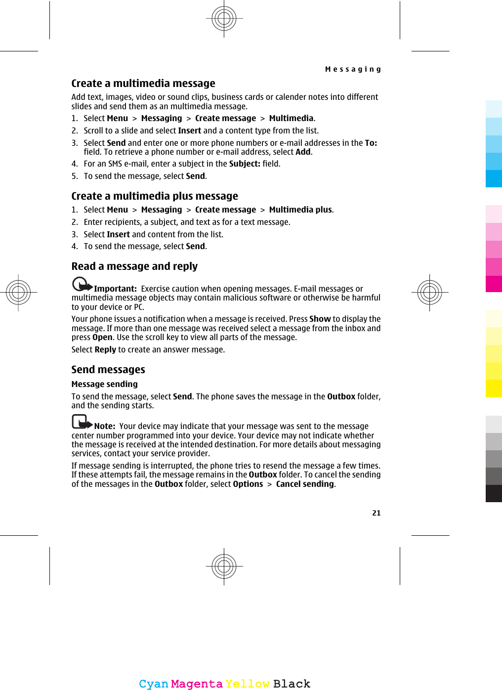 Create a multimedia messageAdd text, images, video or sound clips, business cards or calender notes into differentslides and send them as an multimedia message.1. Select Menu &gt; Messaging &gt; Create message &gt; Multimedia.2. Scroll to a slide and select Insert and a content type from the list.3. Select Send and enter one or more phone numbers or e-mail addresses in the To:field. To retrieve a phone number or e-mail address, select Add.4. For an SMS e-mail, enter a subject in the Subject: field.5. To send the message, select Send.Create a multimedia plus message1. Select Menu &gt; Messaging &gt; Create message &gt; Multimedia plus.2. Enter recipients, a subject, and text as for a text message.3. Select Insert and content from the list.4. To send the message, select Send.Read a message and replyImportant:  Exercise caution when opening messages. E-mail messages ormultimedia message objects may contain malicious software or otherwise be harmfulto your device or PC.Your phone issues a notification when a message is received. Press Show to display themessage. If more than one message was received select a message from the inbox andpress Open. Use the scroll key to view all parts of the message.Select Reply to create an answer message.Send messagesMessage sendingTo send the message, select Send. The phone saves the message in the Outbox folder,and the sending starts.Note:  Your device may indicate that your message was sent to the messagecenter number programmed into your device. Your device may not indicate whetherthe message is received at the intended destination. For more details about messagingservices, contact your service provider.If message sending is interrupted, the phone tries to resend the message a few times.If these attempts fail, the message remains in the Outbox folder. To cancel the sendingof the messages in the Outbox folder, select Options &gt; Cancel sending.Messaging21CyanCyanMagentaMagentaYellowYellowBlackBlack