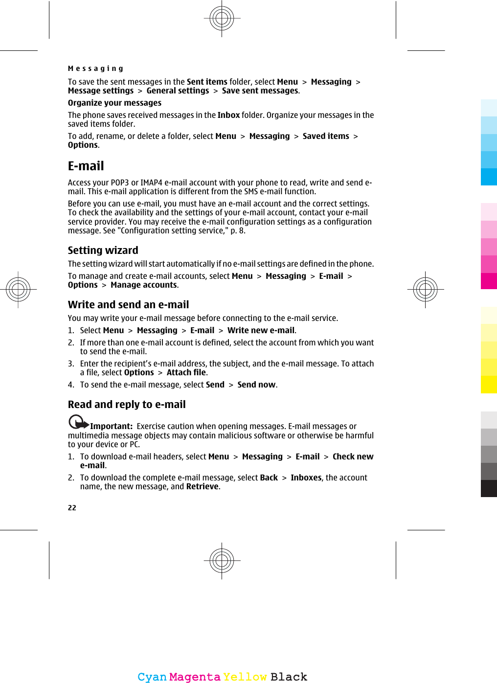 To save the sent messages in the Sent items folder, select Menu &gt; Messaging &gt;Message settings &gt; General settings &gt; Save sent messages.Organize your messagesThe phone saves received messages in the Inbox folder. Organize your messages in thesaved items folder.To add, rename, or delete a folder, select Menu &gt; Messaging &gt; Saved items &gt;Options.E-mailAccess your POP3 or IMAP4 e-mail account with your phone to read, write and send e-mail. This e-mail application is different from the SMS e-mail function.Before you can use e-mail, you must have an e-mail account and the correct settings.To check the availability and the settings of your e-mail account, contact your e-mailservice provider. You may receive the e-mail configuration settings as a configurationmessage. See &quot;Configuration setting service,&quot; p. 8.Setting wizardThe setting wizard will start automatically if no e-mail settings are defined in the phone.To manage and create e-mail accounts, select Menu &gt; Messaging &gt; E-mail &gt;Options &gt; Manage accounts.Write and send an e-mailYou may write your e-mail message before connecting to the e-mail service.1. Select Menu &gt; Messaging &gt; E-mail &gt; Write new e-mail.2. If more than one e-mail account is defined, select the account from which you wantto send the e-mail.3. Enter the recipient’s e-mail address, the subject, and the e-mail message. To attacha file, select Options &gt; Attach file.4. To send the e-mail message, select Send &gt; Send now.Read and reply to e-mailImportant:  Exercise caution when opening messages. E-mail messages ormultimedia message objects may contain malicious software or otherwise be harmfulto your device or PC.1. To download e-mail headers, select Menu &gt; Messaging &gt; E-mail &gt; Check newe-mail.2. To download the complete e-mail message, select Back &gt; Inboxes, the accountname, the new message, and Retrieve.Messaging22CyanCyanMagentaMagentaYellowYellowBlackBlack