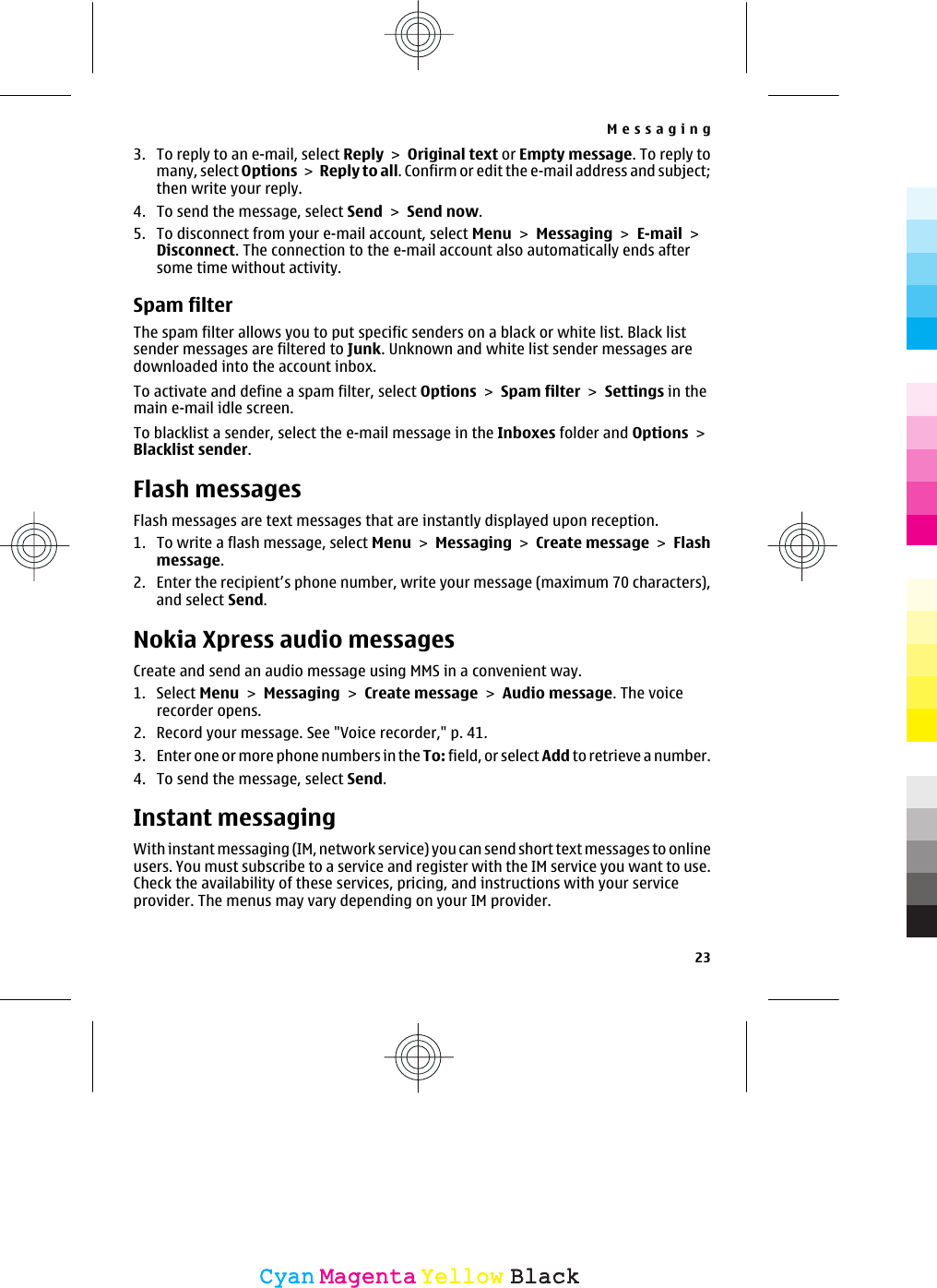 3. To reply to an e-mail, select Reply &gt; Original text or Empty message. To reply tomany, select Options &gt; Reply to all. Confirm or edit the e-mail address and subject;then write your reply.4. To send the message, select Send &gt; Send now.5. To disconnect from your e-mail account, select Menu &gt; Messaging &gt; E-mail &gt;Disconnect. The connection to the e-mail account also automatically ends aftersome time without activity.Spam filterThe spam filter allows you to put specific senders on a black or white list. Black listsender messages are filtered to Junk. Unknown and white list sender messages aredownloaded into the account inbox.To activate and define a spam filter, select Options &gt; Spam filter &gt; Settings in themain e-mail idle screen.To blacklist a sender, select the e-mail message in the Inboxes folder and Options &gt;Blacklist sender.Flash messagesFlash messages are text messages that are instantly displayed upon reception.1. To write a flash message, select Menu &gt; Messaging &gt; Create message &gt; Flashmessage.2. Enter the recipient’s phone number, write your message (maximum 70 characters),and select Send.Nokia Xpress audio messagesCreate and send an audio message using MMS in a convenient way.1. Select Menu &gt; Messaging &gt; Create message &gt; Audio message. The voicerecorder opens.2. Record your message. See &quot;Voice recorder,&quot; p. 41.3. Enter one or more phone numbers in the To: field, or select Add to retrieve a nu mber.4. To send the message, select Send.Instant messagingWith instant messaging (IM, network service) you can send short text messages to onlineusers. You must subscribe to a service and register with the IM service you want to use.Check the availability of these services, pricing, and instructions with your serviceprovider. The menus may vary depending on your IM provider.Messaging23CyanCyanMagentaMagentaYellowYellowBlackBlack