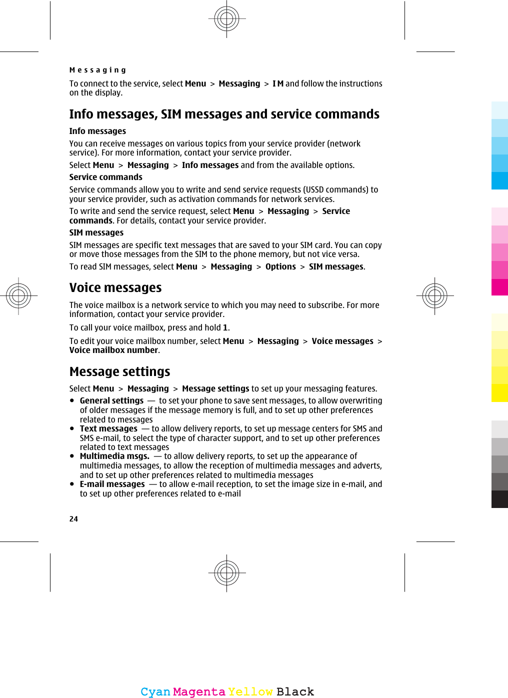 To connect to the service, select Menu &gt; Messaging &gt; I M and follow the instructionson the display.Info messages, SIM messages and service commandsInfo messagesYou can receive messages on various topics from your service provider (networkservice). For more information, contact your service provider.Select Menu &gt; Messaging &gt; Info messages and from the available options.Service commandsService commands allow you to write and send service requests (USSD commands) toyour service provider, such as activation commands for network services.To write and send the service request, select Menu &gt; Messaging &gt; Servicecommands. For details, contact your service provider.SIM messagesSIM messages are specific text messages that are saved to your SIM card. You can copyor move those messages from the SIM to the phone memory, but not vice versa.To read SIM messages, select Menu &gt; Messaging &gt; Options &gt; SIM messages.Voice messagesThe voice mailbox is a network service to which you may need to subscribe. For moreinformation, contact your service provider.To call your voice mailbox, press and hold 1.To edit your voice mailbox number, select Menu &gt; Messaging &gt; Voice messages &gt;Voice mailbox number.Message settingsSelect Menu &gt; Messaging &gt; Message settings to set up your messaging features.●General settings  —  to set your phone to save sent messages, to allow overwritingof older messages if the message memory is full, and to set up other preferencesrelated to messages●Text messages  — to allow delivery reports, to set up message centers for SMS andSMS e-mail, to select the type of character support, and to set up other preferencesrelated to text messages●Multimedia msgs.  — to allow delivery reports, to set up the appearance ofmultimedia messages, to allow the reception of multimedia messages and adverts,and to set up other preferences related to multimedia messages●E-mail messages  — to allow e-mail reception, to set the image size in e-mail, andto set up other preferences related to e-mailMessaging24CyanCyanMagentaMagentaYellowYellowBlackBlack