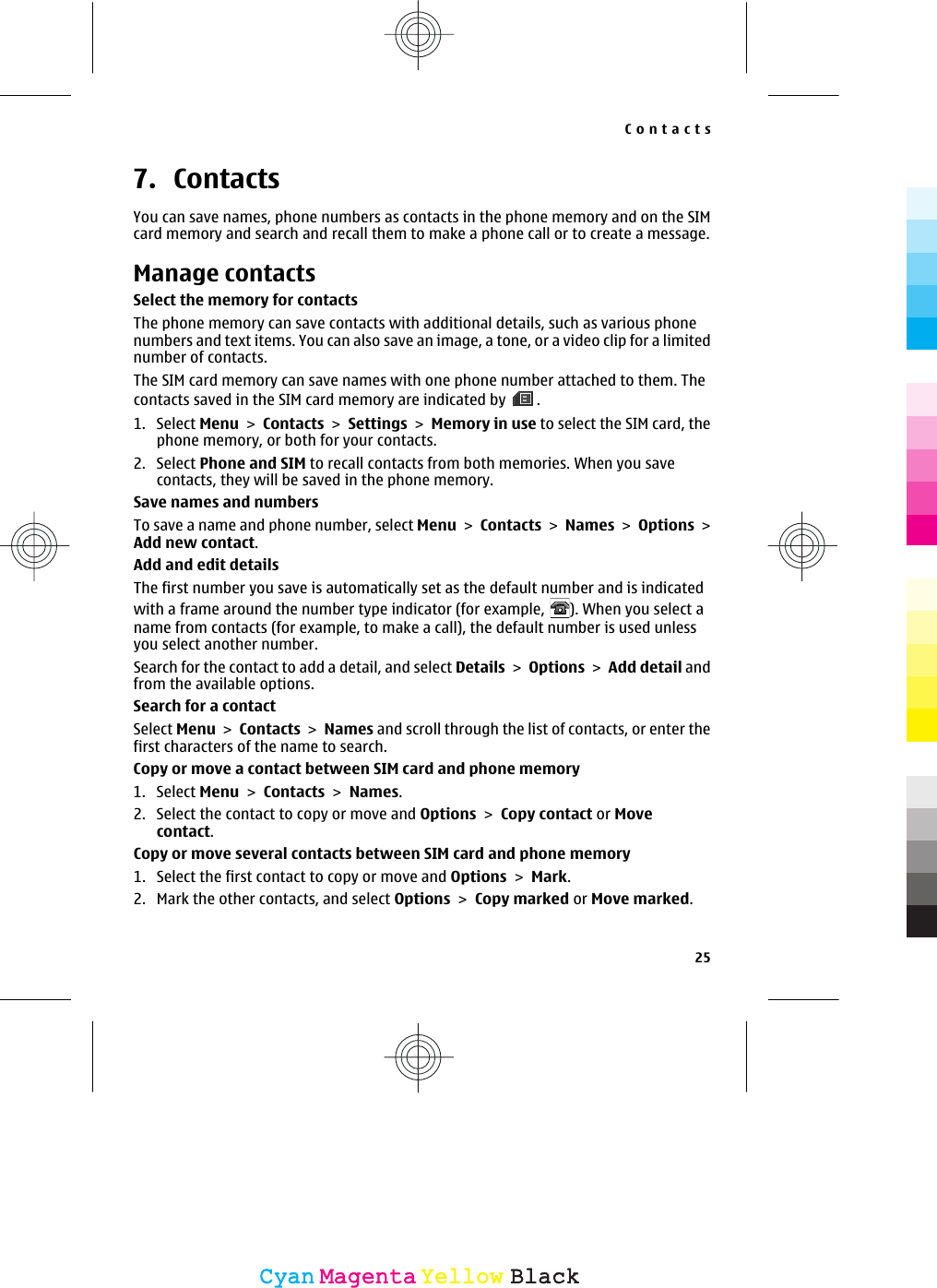 7. ContactsYou can save names, phone numbers as contacts in the phone memory and on the SIMcard memory and search and recall them to make a phone call or to create a message.Manage contactsSelect the memory for contactsThe phone memory can save contacts with additional details, such as various phonenumbers and text items. You can also save an image, a tone, or a video clip for a limitednumber of contacts.The SIM card memory can save names with one phone number attached to them. Thecontacts saved in the SIM card memory are indicated by  .1. Select Menu &gt; Contacts &gt; Settings &gt; Memory in use to select the SIM card, thephone memory, or both for your contacts.2. Select Phone and SIM to recall contacts from both memories. When you savecontacts, they will be saved in the phone memory.Save names and numbersTo save a name and phone number, select Menu &gt; Contacts &gt; Names &gt; Options &gt;Add new contact.Add and edit detailsThe first number you save is automatically set as the default number and is indicatedwith a frame around the number type indicator (for example,  ). When you select aname from contacts (for example, to make a call), the default number is used unlessyou select another number.Search for the contact to add a detail, and select Details &gt; Options &gt; Add detail andfrom the available options.Search for a contactSelect Menu &gt; Contacts &gt; Names and scroll through the list of contacts, or enter thefirst characters of the name to search.Copy or move a contact between SIM card and phone memory1. Select Menu &gt; Contacts &gt; Names.2. Select the contact to copy or move and Options &gt; Copy contact or Movecontact.Copy or move several contacts between SIM card and phone memory1. Select the first contact to copy or move and Options &gt; Mark.2. Mark the other contacts, and select Options &gt; Copy marked or Move marked.Contacts25CyanCyanMagentaMagentaYellowYellowBlackBlack
