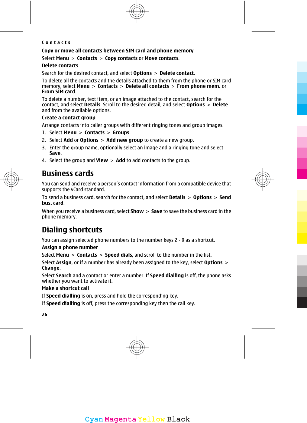 Copy or move all contacts between SIM card and phone memorySelect Menu &gt; Contacts &gt; Copy contacts or Move contacts.Delete contactsSearch for the desired contact, and select Options &gt; Delete contact.To delete all the contacts and the details attached to them from the phone or SIM cardmemory, select Menu &gt; Contacts &gt; Delete all contacts &gt; From phone mem. orFrom SIM card.To delete a number, text item, or an image attached to the contact, search for thecontact, and select Details. Scroll to the desired detail, and select Options &gt; Deleteand from the available options.Create a contact groupArrange contacts into caller groups with different ringing tones and group images.1. Select Menu &gt; Contacts &gt; Groups.2. Select Add or Options &gt; Add new group to create a new group.3. Enter the group name, optionally select an image and a ringing tone and selectSave.4. Select the group and View &gt; Add to add contacts to the group.Business cardsYou can send and receive a person’s contact information from a compatible device thatsupports the vCard standard.To send a business card, search for the contact, and select Details &gt; Options &gt; Sendbus. card.When you receive a business card, select Show &gt; Save to save the business card in thephone memory.Dialing shortcutsYou can assign selected phone numbers to the number keys 2 - 9 as a shortcut.Assign a phone numberSelect Menu &gt; Contacts &gt; Speed dials, and scroll to the number in the list.Select Assign, or if a number has already been assigned to the key, select Options &gt;Change.Select Search and a contact or enter a number. If Speed dialling is off, the phone askswhether you want to activate it.Make a shortcut callIf Speed dialling is on, press and hold the corresponding key.If Speed dialling is off, press the corresponding key then the call key.Contacts26CyanCyanMagentaMagentaYellowYellowBlackBlack