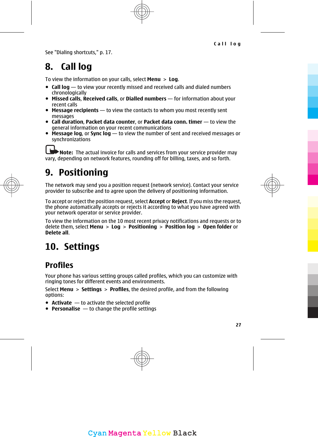 See &quot;Dialing shortcuts,&quot; p. 17.8.  Call logTo view the information on your calls, select Menu &gt; Log.●Call log — to view your recently missed and received calls and dialed numberschronologically●Missed calls, Received calls, or Dialled numbers — for information about yourrecent calls●Message recipients — to view the contacts to whom you most recently sentmessages●Call duration, Packet data counter, or Packet data conn. timer — to view thegeneral information on your recent communications●Message log, or Sync log — to view the number of sent and received messages orsynchronizationsNote:  The actual invoice for calls and services from your service provider mayvary, depending on network features, rounding off for billing, taxes, and so forth.9. PositioningThe network may send you a position request (network service). Contact your serviceprovider to subscribe and to agree upon the delivery of positioning information.To accept or reject the position request, select Accept or Reject. If you miss the request,the phone automatically accepts or rejects it according to what you have agreed withyour network operator or service provider.To view the information on the 10 most recent privacy notifications and requests or todelete them, select Menu &gt; Log &gt; Positioning &gt; Position log &gt; Open folder orDelete all.10. SettingsProfilesYour phone has various setting groups called profiles, which you can customize withringing tones for different events and environments.Select Menu &gt; Settings &gt; Profiles, the desired profile, and from the followingoptions:●Activate  — to activate the selected profile●Personalise  — to change the profile settingsCall log27CyanCyanMagentaMagentaYellowYellowBlackBlack