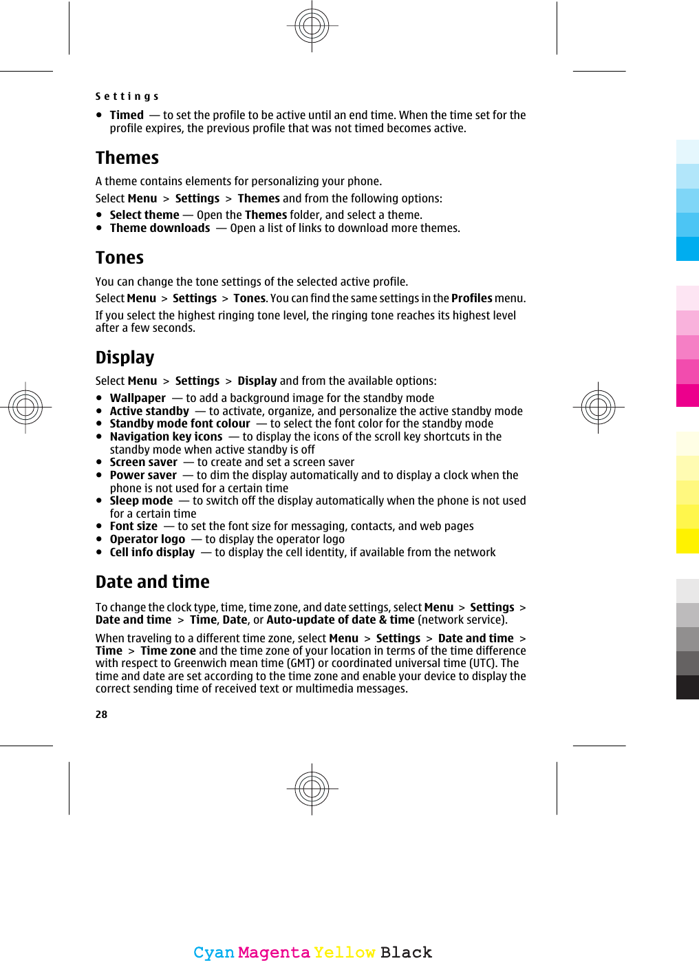 ●Timed  — to set the profile to be active until an end time. When the time set for theprofile expires, the previous profile that was not timed becomes active.ThemesA theme contains elements for personalizing your phone.Select Menu &gt; Settings &gt; Themes and from the following options:●Select theme — Open the Themes folder, and select a theme.●Theme downloads  — Open a list of links to download more themes.TonesYou can change the tone settings of the selected active profile.Select Menu &gt; Settings &gt; Tones. You can find the same settings in the Profiles menu.If you select the highest ringing tone level, the ringing tone reaches its highest levelafter a few seconds.DisplaySelect Menu &gt; Settings &gt; Display and from the available options:●Wallpaper  — to add a background image for the standby mode●Active standby  — to activate, organize, and personalize the active standby mode●Standby mode font colour  — to select the font color for the standby mode●Navigation key icons  — to display the icons of the scroll key shortcuts in thestandby mode when active standby is off●Screen saver  — to create and set a screen saver●Power saver  — to dim the display automatically and to display a clock when thephone is not used for a certain time●Sleep mode  — to switch off the display automatically when the phone is not usedfor a certain time●Font size  — to set the font size for messaging, contacts, and web pages●Operator logo  — to display the operator logo●Cell info display  — to display the cell identity, if available from the networkDate and timeTo change the clock type, time, time zone, and date settings, select Menu &gt; Settings &gt;Date and time &gt; Time, Date, or Auto-update of date &amp; time (network service).When traveling to a different time zone, select Menu &gt; Settings &gt; Date and time &gt;Time &gt; Time zone and the time zone of your location in terms of the time differencewith respect to Greenwich mean time (GMT) or coordinated universal time (UTC). Thetime and date are set according to the time zone and enable your device to display thecorrect sending time of received text or multimedia messages.Settings28CyanCyanMagentaMagentaYellowYellowBlackBlack