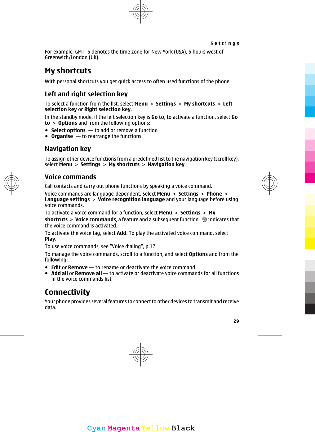 For example, GMT -5 denotes the time zone for New York (USA), 5 hours west ofGreenwich/London (UK).My shortcutsWith personal shortcuts you get quick access to often used functions of the phone.Left and right selection keyTo select a function from the list, select Menu &gt; Settings &gt; My shortcuts &gt; Leftselection key or Right selection key.In the standby mode, if the left selection key is Go to, to activate a function, select Goto &gt; Options and from the following options:●Select options  — to add or remove a function●Organise  — to rearrange the functionsNavigation keyTo assign other device functions from a predefined list to the navigation key (scroll key),select Menu &gt; Settings &gt; My shortcuts &gt; Navigation key.Voice commandsCall contacts and carry out phone functions by speaking a voice command.Voice commands are language-dependent. Select Menu &gt; Settings &gt; Phone &gt;Language settings &gt; Voice recognition language and your language before usingvoice commands.To activate a voice command for a function, select Menu &gt; Settings &gt; Myshortcuts &gt; Voice commands, a feature and a subsequent function.   indicates thatthe voice command is activated.To activate the voice tag, select Add. To play the activated voice command, selectPlay.To use voice commands, see &quot;Voice dialing&quot;, p.17.To manage the voice commands, scroll to a function, and select Options and from thefollowing:●Edit or Remove — to rename or deactivate the voice command●Add all or Remove all — to activate or deactivate voice commands for all functionsin the voice commands listConnectivityYour phone provides several features to connect to other devices to transmit and receivedata.Settings29CyanCyanMagentaMagentaYellowYellowBlackBlack