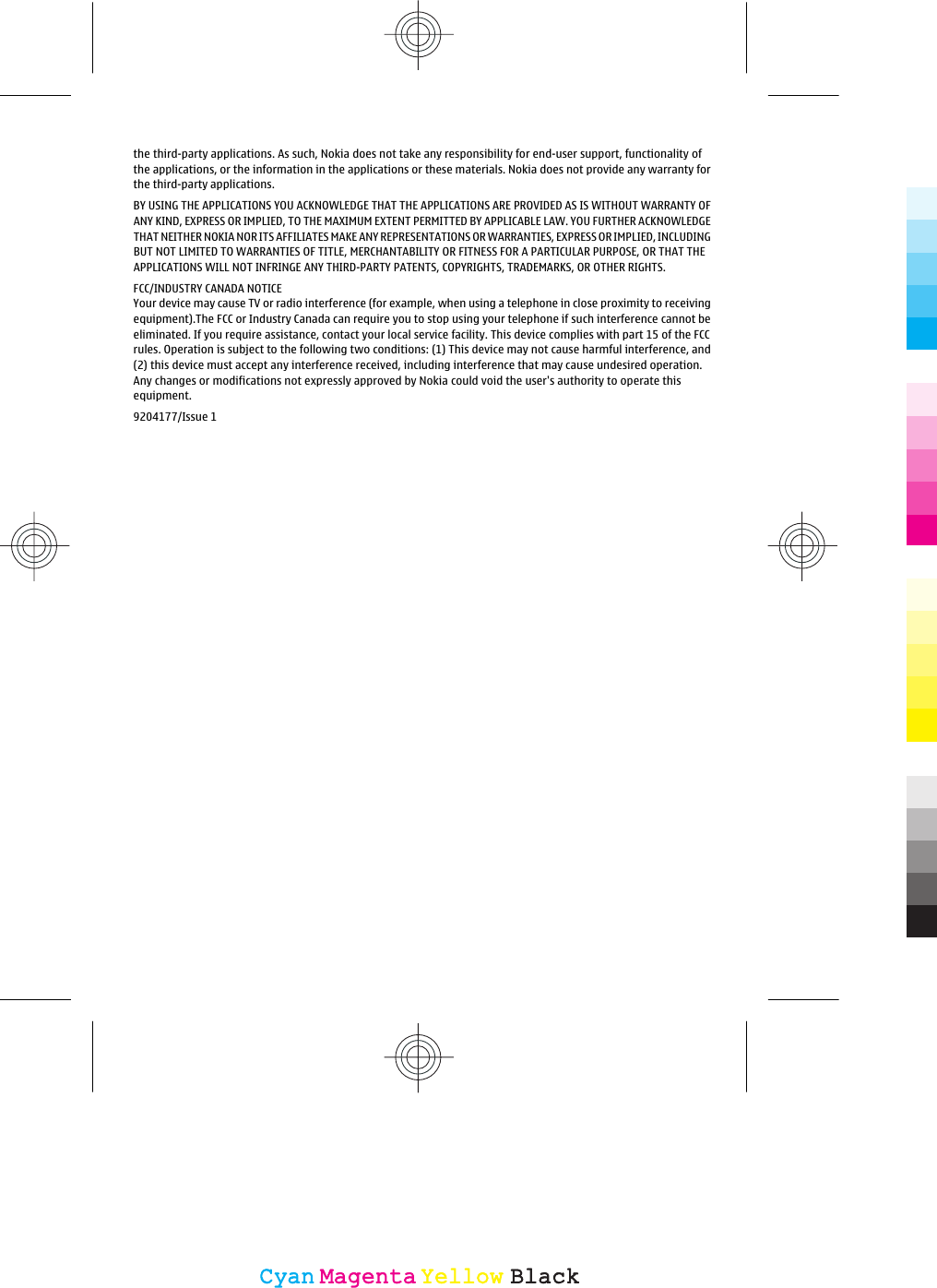 the third-party applications. As such, Nokia does not take any responsibility for end-user support, functionality ofthe applications, or the information in the applications or these materials. Nokia does not provide any warranty forthe third-party applications.BY USING THE APPLICATIONS YOU ACKNOWLEDGE THAT THE APPLICATIONS ARE PROVIDED AS IS WITHOUT WARRANTY OFANY KIND, EXPRESS OR IMPLIED, TO THE MAXIMUM EXTENT PERMITTED BY APPLICABLE LAW. YOU FURTHER ACKNOWLEDGETHAT NEITHER NOKIA NOR ITS AFFILIATES MAKE ANY REPRESENTATIONS OR WARRANTIES, EXPRESS OR IMPLIED, INCLUDINGBUT NOT LIMITED TO WARRANTIES OF TITLE, MERCHANTABILITY OR FITNESS FOR A PARTICULAR PURPOSE, OR THAT THEAPPLICATIONS WILL NOT INFRINGE ANY THIRD-PARTY PATENTS, COPYRIGHTS, TRADEMARKS, OR OTHER RIGHTS.FCC/INDUSTRY CANADA NOTICEYour device may cause TV or radio interference (for example, when using a telephone in close proximity to receivingequipment).The FCC or Industry Canada can require you to stop using your telephone if such interference cannot beeliminated. If you require assistance, contact your local service facility. This device complies with part 15 of the FCCrules. Operation is subject to the following two conditions: (1) This device may not cause harmful interference, and(2) this device must accept any interference received, including interference that may cause undesired operation.Any changes or modifications not expressly approved by Nokia could void the user&apos;s authority to operate thisequipment.9204177/Issue 1CyanCyanMagentaMagentaYellowYellowBlackBlack