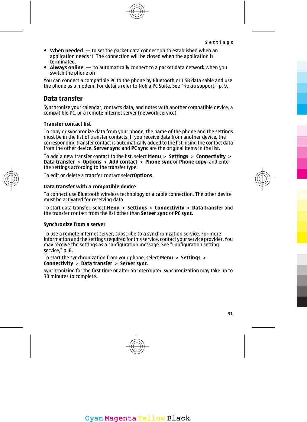 ●When needed  — to set the packet data connection to established when anapplication needs it. The connection will be closed when the application isterminated.●Always online  —  to automatically connect to a packet data network when youswitch the phone onYou can connect a compatible PC to the phone by Bluetooth or USB data cable and usethe phone as a modem. For details refer to Nokia PC Suite. See &quot;Nokia support,&quot; p. 9.Data transferSynchronize your calendar, contacts data, and notes with another compatible device, acompatible PC, or a remote internet server (network service).Transfer contact listTo copy or synchronize data from your phone, the name of the phone and the settingsmust be in the list of transfer contacts. If you receive data from another device, thecorresponding transfer contact is automatically added to the list, using the contact datafrom the other device. Server sync and PC sync are the original items in the list.To add a new transfer contact to the list, select Menu &gt; Settings &gt; Connectivity &gt;Data transfer &gt; Options &gt; Add contact &gt; Phone sync or Phone copy, and enterthe settings according to the transfer type.To edit or delete a transfer contact selectOptions.Data transfer with a compatible deviceTo connect use Bluetooth wireless technology or a cable connection. The other devicemust be activated for receiving data.To start data transfer, select Menu &gt; Settings &gt; Connectivity &gt; Data transfer andthe transfer contact from the list other than Server sync or PC sync.Synchronize from a serverTo use a remote internet server, subscribe to a synchronization service. For moreinformation and the settings required for this service, contact your service provider. Youmay receive the settings as a configuration message. See &quot;Configuration settingservice,&quot; p. 8.To start the synchronization from your phone, select Menu &gt; Settings &gt;Connectivity &gt; Data transfer &gt; Server sync.Synchronizing for the first time or after an interrupted synchronization may take up to30 minutes to complete.Settings31CyanCyanMagentaMagentaYellowYellowBlackBlack
